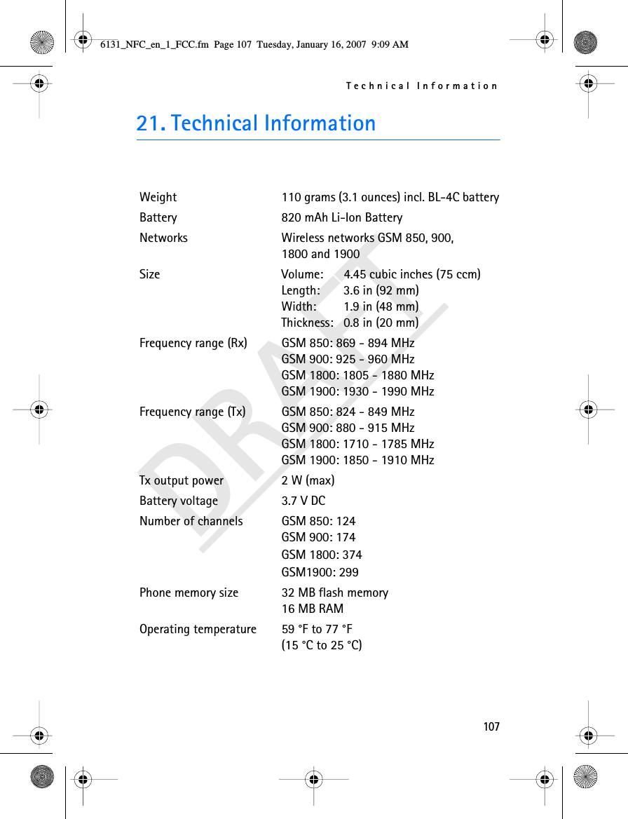 Technical Information107DRAFT21. Technical InformationWeight 110 grams (3.1 ounces) incl. BL-4C batteryBattery 820 mAh Li-Ion BatteryNetworks Wireless networks GSM 850, 900, 1800 and 1900Size  Volume:   4.45 cubic inches (75 ccm)Length:  3.6 in (92 mm)Width:  1.9 in (48 mm)Thickness:  0.8 in (20 mm)Frequency range (Rx) GSM 850: 869 - 894 MHzGSM 900: 925 - 960 MHzGSM 1800: 1805 - 1880 MHzGSM 1900: 1930 - 1990 MHzFrequency range (Tx) GSM 850: 824 - 849 MHzGSM 900: 880 - 915 MHzGSM 1800: 1710 - 1785 MHzGSM 1900: 1850 - 1910 MHzTx output power 2 W (max)Battery voltage 3.7 V DCNumber of channels GSM 850: 124GSM 900: 174GSM 1800: 374GSM1900: 299Phone memory size 32 MB flash memory16 MB RAMOperating temperature 59 °F to 77 °F(15 °C to 25 °C)6131_NFC_en_1_FCC.fm  Page 107  Tuesday, January 16, 2007  9:09 AM