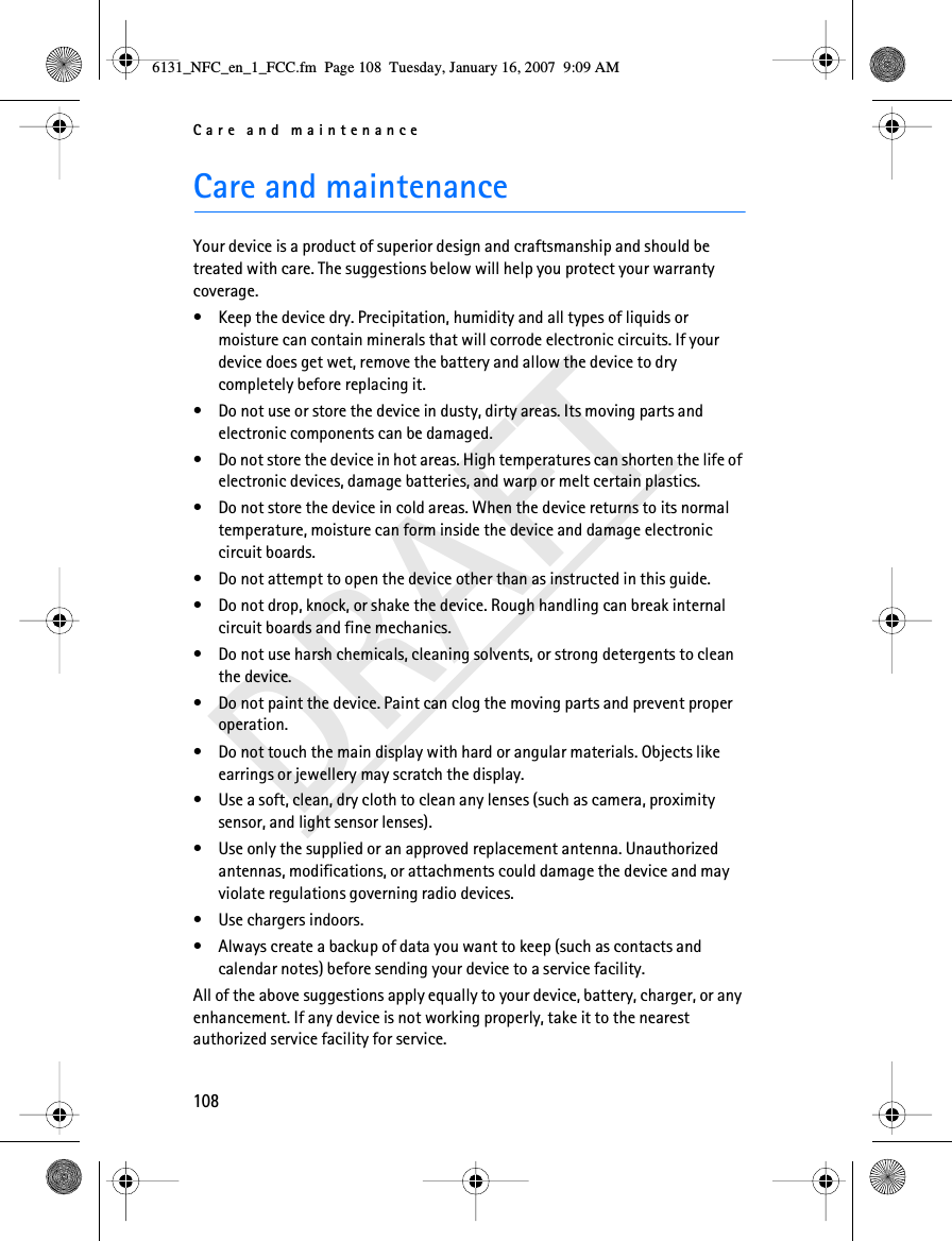Care and maintenance108DRAFTCare and maintenanceYour device is a product of superior design and craftsmanship and should be treated with care. The suggestions below will help you protect your warranty coverage.• Keep the device dry. Precipitation, humidity and all types of liquids or moisture can contain minerals that will corrode electronic circuits. If your device does get wet, remove the battery and allow the device to dry completely before replacing it.• Do not use or store the device in dusty, dirty areas. Its moving parts and electronic components can be damaged.• Do not store the device in hot areas. High temperatures can shorten the life of electronic devices, damage batteries, and warp or melt certain plastics.• Do not store the device in cold areas. When the device returns to its normal temperature, moisture can form inside the device and damage electronic circuit boards.• Do not attempt to open the device other than as instructed in this guide.• Do not drop, knock, or shake the device. Rough handling can break internal circuit boards and fine mechanics.• Do not use harsh chemicals, cleaning solvents, or strong detergents to clean the device.• Do not paint the device. Paint can clog the moving parts and prevent proper operation.• Do not touch the main display with hard or angular materials. Objects like earrings or jewellery may scratch the display.• Use a soft, clean, dry cloth to clean any lenses (such as camera, proximity sensor, and light sensor lenses).• Use only the supplied or an approved replacement antenna. Unauthorized antennas, modifications, or attachments could damage the device and may violate regulations governing radio devices.• Use chargers indoors.• Always create a backup of data you want to keep (such as contacts and calendar notes) before sending your device to a service facility.All of the above suggestions apply equally to your device, battery, charger, or any enhancement. If any device is not working properly, take it to the nearest authorized service facility for service.6131_NFC_en_1_FCC.fm  Page 108  Tuesday, January 16, 2007  9:09 AM