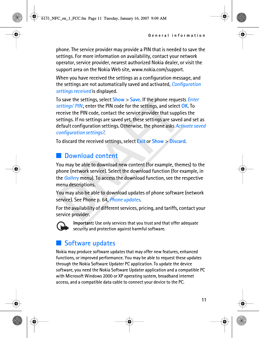 General information11DRAFTphone. The service provider may provide a PIN that is needed to save the settings. For more information on availability, contact your network operator, service provider, nearest authorized Nokia dealer, or visit the support area on the Nokia Web site, www.nokia.com/support.When you have received the settings as a configuration message, and the settings are not automatically saved and activated, Configuration settings received is displayed.To save the settings, select Show &gt; Save. If the phone requests Enter settings&apos; PIN:, enter the PIN code for the settings, and select OK. To receive the PIN code, contact the service provider that supplies the settings. If no settings are saved yet, these settings are saved and set as default configuration settings. Otherwise, the phone asks Activate saved configuration settings?.To discard the received settings, select Exit or Show &gt; Discard.■Download contentYou may be able to download new content (for example, themes) to the phone (network service). Select the download function (for example, in the Gallery menu). To access the download function, see the respective menu descriptions. You may also be able to download updates of phone software (network service). See Phone p. 64, Phone updates.For the availability of different services, pricing, and tariffs, contact your service provider.Important: Use only services that you trust and that offer adequate security and protection against harmful software.■Software updatesNokia may produce software updates that may offer new features, enhanced functions, or improved performance. You may be able to request these updates through the Nokia Software Updater PC application. To update the device software, you need the Nokia Software Updater application and a compatible PC with Microsoft Windows 2000 or XP operating system, broadband internet access, and a compatible data cable to connect your device to the PC.6131_NFC_en_1_FCC.fm  Page 11  Tuesday, January 16, 2007  9:09 AM