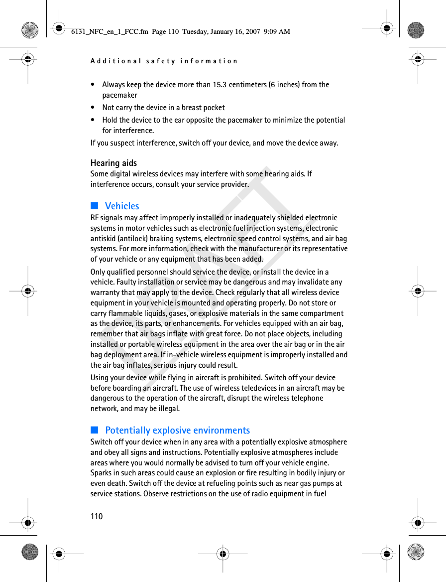 Additional safety information110DRAFT• Always keep the device more than 15.3 centimeters (6 inches) from the pacemaker• Not carry the device in a breast pocket • Hold the device to the ear opposite the pacemaker to minimize the potential for interference.If you suspect interference, switch off your device, and move the device away.Hearing aidsSome digital wireless devices may interfere with some hearing aids. If interference occurs, consult your service provider.■VehiclesRF signals may affect improperly installed or inadequately shielded electronic systems in motor vehicles such as electronic fuel injection systems, electronic antiskid (antilock) braking systems, electronic speed control systems, and air bag systems. For more information, check with the manufacturer or its representative of your vehicle or any equipment that has been added.Only qualified personnel should service the device, or install the device in a vehicle. Faulty installation or service may be dangerous and may invalidate any warranty that may apply to the device. Check regularly that all wireless device equipment in your vehicle is mounted and operating properly. Do not store or carry flammable liquids, gases, or explosive materials in the same compartment as the device, its parts, or enhancements. For vehicles equipped with an air bag, remember that air bags inflate with great force. Do not place objects, including installed or portable wireless equipment in the area over the air bag or in the air bag deployment area. If in-vehicle wireless equipment is improperly installed and the air bag inflates, serious injury could result.Using your device while flying in aircraft is prohibited. Switch off your device before boarding an aircraft. The use of wireless teledevices in an aircraft may be dangerous to the operation of the aircraft, disrupt the wireless telephone network, and may be illegal.■Potentially explosive environmentsSwitch off your device when in any area with a potentially explosive atmosphere and obey all signs and instructions. Potentially explosive atmospheres include areas where you would normally be advised to turn off your vehicle engine. Sparks in such areas could cause an explosion or fire resulting in bodily injury or even death. Switch off the device at refueling points such as near gas pumps at service stations. Observe restrictions on the use of radio equipment in fuel 6131_NFC_en_1_FCC.fm  Page 110  Tuesday, January 16, 2007  9:09 AM