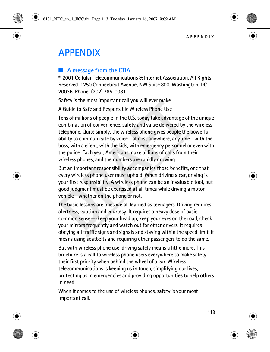 APPENDIX113DRAFTAPPENDIX■A message from the CTIA© 2001 Cellular Telecommunications &amp; Internet Association. All Rights Reserved. 1250 Connecticut Avenue, NW Suite 800, Washington, DC 20036. Phone: (202) 785-0081Safety is the most important call you will ever make.A Guide to Safe and Responsible Wireless Phone UseTens of millions of people in the U.S. today take advantage of the unique combination of convenience, safety and value delivered by the wireless telephone. Quite simply, the wireless phone gives people the powerful ability to communicate by voice--almost anywhere, anytime--with the boss, with a client, with the kids, with emergency personnel or even with the police. Each year, Americans make billions of calls from their wireless phones, and the numbers are rapidly growing.But an important responsibility accompanies those benefits, one that every wireless phone user must uphold. When driving a car, driving is your first responsibility. A wireless phone can be an invaluable tool, but good judgment must be exercised at all times while driving a motor vehicle--whether on the phone or not.The basic lessons are ones we all learned as teenagers. Driving requires alertness, caution and courtesy. It requires a heavy dose of basic common sense---keep your head up, keep your eyes on the road, check your mirrors frequently and watch out for other drivers. It requires obeying all traffic signs and signals and staying within the speed limit. It means using seatbelts and requiring other passengers to do the same.But with wireless phone use, driving safely means a little more. This brochure is a call to wireless phone users everywhere to make safety their first priority when behind the wheel of a car. Wireless telecommunications is keeping us in touch, simplifying our lives, protecting us in emergencies and providing opportunities to help others in need.When it comes to the use of wireless phones, safety is your most important call.6131_NFC_en_1_FCC.fm  Page 113  Tuesday, January 16, 2007  9:09 AM
