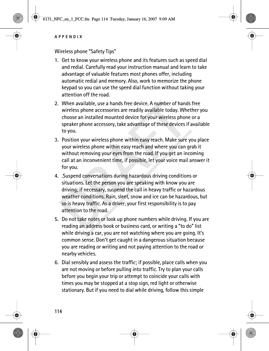 APPENDIX114DRAFTWireless phone &quot;Safety Tips&quot;1. Get to know your wireless phone and its features such as speed dial and redial. Carefully read your instruction manual and learn to take advantage of valuable features most phones offer, including automatic redial and memory. Also, work to memorize the phone keypad so you can use the speed dial function without taking your attention off the road.2. When available, use a hands free device. A number of hands free wireless phone accessories are readily available today. Whether you choose an installed mounted device for your wireless phone or a speaker phone accessory, take advantage of these devices if available to you.3. Position your wireless phone within easy reach. Make sure you place your wireless phone within easy reach and where you can grab it without removing your eyes from the road. If you get an incoming call at an inconvenient time, if possible, let your voice mail answer it for you.4. .Suspend conversations during hazardous driving conditions or situations. Let the person you are speaking with know you are driving; if necessary, suspend the call in heavy traffic or hazardous weather conditions. Rain, sleet, snow and ice can be hazardous, but so is heavy traffic. As a driver, your first responsibility is to pay attention to the road.5. Do not take notes or look up phone numbers while driving. If you are reading an address book or business card, or writing a “to do” list while driving a car, you are not watching where you are going. It’s common sense. Don’t get caught in a dangerous situation because you are reading or writing and not paying attention to the road or nearby vehicles.6. Dial sensibly and assess the traffic; if possible, place calls when you are not moving or before pulling into traffic. Try to plan your calls before you begin your trip or attempt to coincide your calls with times you may be stopped at a stop sign, red light or otherwise stationary. But if you need to dial while driving, follow this simple 6131_NFC_en_1_FCC.fm  Page 114  Tuesday, January 16, 2007  9:09 AM