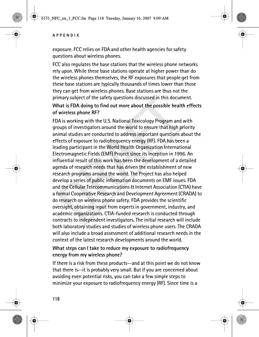 APPENDIX118DRAFTexposure. FCC relies on FDA and other health agencies for safety questions about wireless phones.FCC also regulates the base stations that the wireless phone networks rely upon. While these base stations operate at higher power than do the wireless phones themselves, the RF exposures that people get from these base stations are typically thousands of times lower than those they can get from wireless phones. Base stations are thus not the primary subject of the safety questions discussed in this document.What is FDA doing to find out more about the possible health effects of wireless phone RF?FDA is working with the U.S. National Toxicology Program and with groups of investigators around the world to ensure that high priority animal studies are conducted to address important questions about the effects of exposure to radiofrequency energy (RF). FDA has been a leading participant in the World Health Organization International Electromagnetic Fields (EMF) Project since its inception in 1996. An influential result of this work has been the development of a detailed agenda of research needs that has driven the establishment of new research programs around the world. The Project has also helped develop a series of public information documents on EMF issues. FDA and the Cellular Telecommunications &amp; Internet Association (CTIA) have a formal Cooperative Research and Development Agreement (CRADA) to do research on wireless phone safety. FDA provides the scientific oversight, obtaining input from experts in government, industry, and academic organizations. CTIA-funded research is conducted through contracts to independent investigators. The initial research will include both laboratory studies and studies of wireless phone users. The CRADA will also include a broad assessment of additional research needs in the context of the latest research developments around the world.What steps can I take to reduce my exposure to radiofrequency energy from my wireless phone?If there is a risk from these products--and at this point we do not know that there is--it is probably very small. But if you are concerned about avoiding even potential risks, you can take a few simple steps to minimize your exposure to radiofrequency energy (RF). Since time is a 6131_NFC_en_1_FCC.fm  Page 118  Tuesday, January 16, 2007  9:09 AM