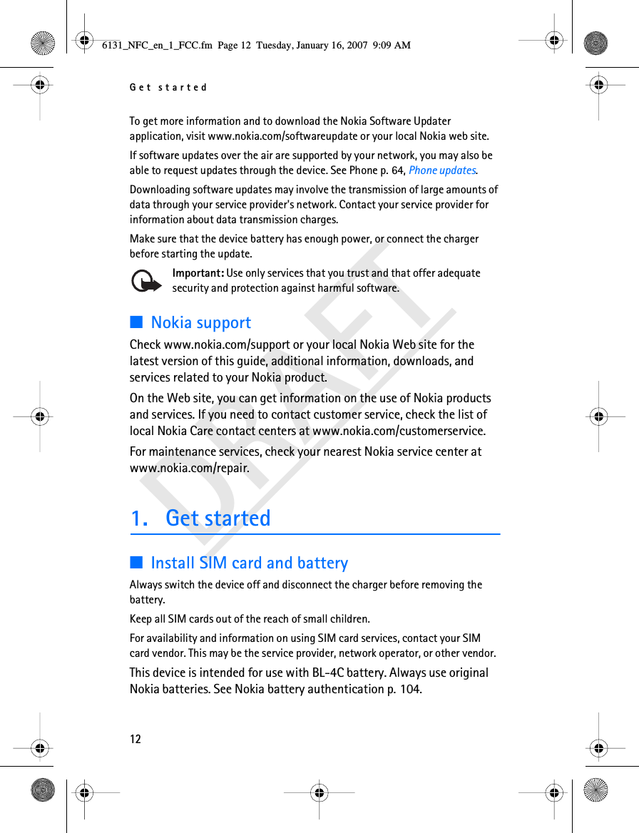 Get started12DRAFTTo get more information and to download the Nokia Software Updater application, visit www.nokia.com/softwareupdate or your local Nokia web site.If software updates over the air are supported by your network, you may also be able to request updates through the device. See Phone p. 64, Phone updates.Downloading software updates may involve the transmission of large amounts of data through your service provider&apos;s network. Contact your service provider for information about data transmission charges.Make sure that the device battery has enough power, or connect the charger before starting the update.Important: Use only services that you trust and that offer adequate security and protection against harmful software.■Nokia supportCheck www.nokia.com/support or your local Nokia Web site for the latest version of this guide, additional information, downloads, and services related to your Nokia product.On the Web site, you can get information on the use of Nokia products and services. If you need to contact customer service, check the list of local Nokia Care contact centers at www.nokia.com/customerservice.For maintenance services, check your nearest Nokia service center at www.nokia.com/repair.1. Get started■Install SIM card and batteryAlways switch the device off and disconnect the charger before removing the battery.Keep all SIM cards out of the reach of small children. For availability and information on using SIM card services, contact your SIM card vendor. This may be the service provider, network operator, or other vendor.This device is intended for use with BL-4C battery. Always use original Nokia batteries. See Nokia battery authentication p. 104.6131_NFC_en_1_FCC.fm  Page 12  Tuesday, January 16, 2007  9:09 AM