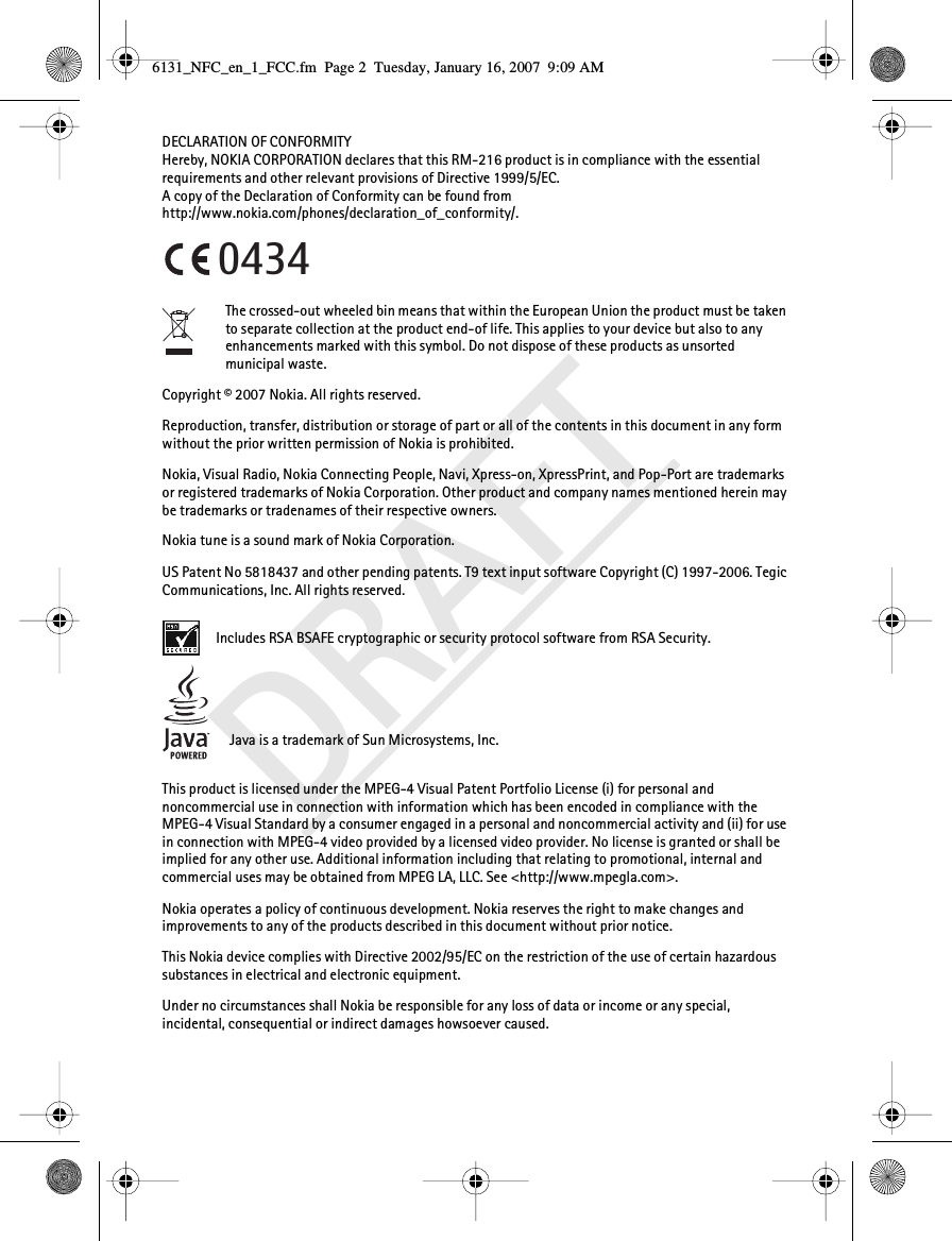DRAFTDECLARATION OF CONFORMITYHereby, NOKIA CORPORATION declares that this RM-216 product is in compliance with the essential requirements and other relevant provisions of Directive 1999/5/EC.A copy of the Declaration of Conformity can be found from http://www.nokia.com/phones/declaration_of_conformity/.The crossed-out wheeled bin means that within the European Union the product must be taken to separate collection at the product end-of life. This applies to your device but also to any enhancements marked with this symbol. Do not dispose of these products as unsorted municipal waste.Copyright © 2007 Nokia. All rights reserved.Reproduction, transfer, distribution or storage of part or all of the contents in this document in any form without the prior written permission of Nokia is prohibited.Nokia, Visual Radio, Nokia Connecting People, Navi, Xpress-on, XpressPrint, and Pop-Port are trademarks or registered trademarks of Nokia Corporation. Other product and company names mentioned herein may be trademarks or tradenames of their respective owners.Nokia tune is a sound mark of Nokia Corporation.US Patent No 5818437 and other pending patents. T9 text input software Copyright (C) 1997-2006. Tegic Communications, Inc. All rights reserved. Includes RSA BSAFE cryptographic or security protocol software from RSA Security.Java is a trademark of Sun Microsystems, Inc.This product is licensed under the MPEG-4 Visual Patent Portfolio License (i) for personal and noncommercial use in connection with information which has been encoded in compliance with the MPEG-4 Visual Standard by a consumer engaged in a personal and noncommercial activity and (ii) for use in connection with MPEG-4 video provided by a licensed video provider. No license is granted or shall be implied for any other use. Additional information including that relating to promotional, internal and commercial uses may be obtained from MPEG LA, LLC. See &lt;http://www.mpegla.com&gt;.Nokia operates a policy of continuous development. Nokia reserves the right to make changes and improvements to any of the products described in this document without prior notice.This Nokia device complies with Directive 2002/95/EC on the restriction of the use of certain hazardous substances in electrical and electronic equipment.Under no circumstances shall Nokia be responsible for any loss of data or income or any special, incidental, consequential or indirect damages howsoever caused.04346131_NFC_en_1_FCC.fm  Page 2  Tuesday, January 16, 2007  9:09 AM