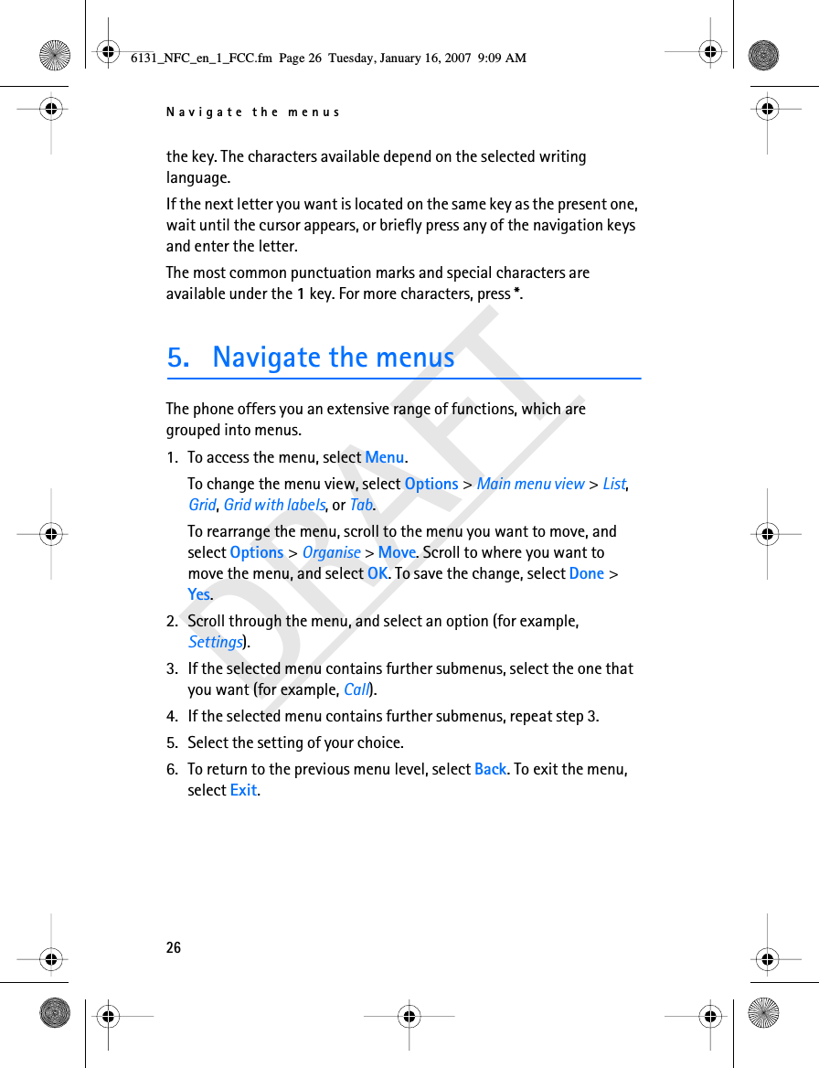 Navigate the menus26DRAFTthe key. The characters available depend on the selected writing language.If the next letter you want is located on the same key as the present one, wait until the cursor appears, or briefly press any of the navigation keys and enter the letter.The most common punctuation marks and special characters are available under the 1 key. For more characters, press *.5. Navigate the menusThe phone offers you an extensive range of functions, which are grouped into menus.1. To access the menu, select Menu.To change the menu view, select Options &gt; Main menu view &gt; List, Grid, Grid with labels, or Tab.To rearrange the menu, scroll to the menu you want to move, and select Options &gt; Organise &gt; Move. Scroll to where you want to move the menu, and select OK. To save the change, select Done &gt; Yes.2. Scroll through the menu, and select an option (for example, Settings).3. If the selected menu contains further submenus, select the one that you want (for example, Call).4. If the selected menu contains further submenus, repeat step 3.5. Select the setting of your choice.6. To return to the previous menu level, select Back. To exit the menu, select Exit.6131_NFC_en_1_FCC.fm  Page 26  Tuesday, January 16, 2007  9:09 AM