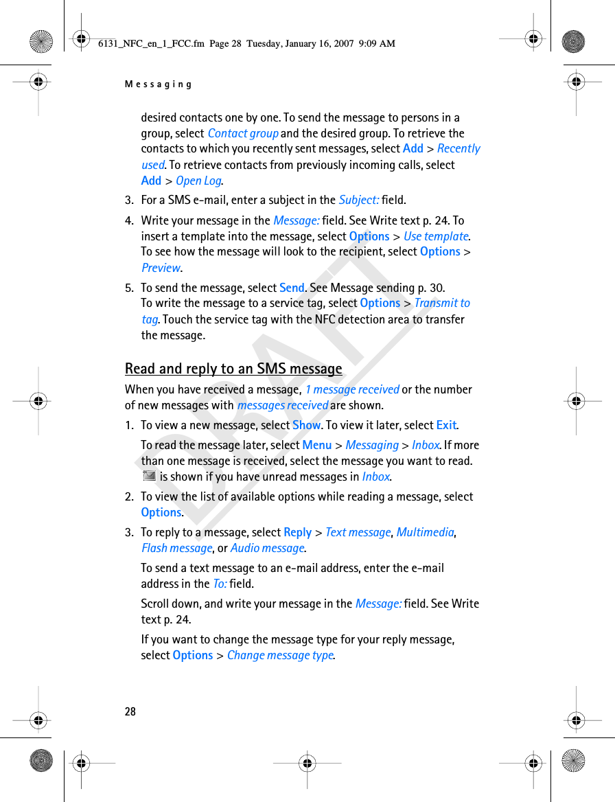 Messaging28DRAFTdesired contacts one by one. To send the message to persons in a group, select Contact group and the desired group. To retrieve the contacts to which you recently sent messages, select Add &gt; Recently used. To retrieve contacts from previously incoming calls, select Add &gt; Open Log. 3. For a SMS e-mail, enter a subject in the Subject: field.4. Write your message in the Message: field. See Write text p. 24. To insert a template into the message, select Options &gt; Use template. To see how the message will look to the recipient, select Options &gt; Preview.5. To send the message, select Send. See Message sending p. 30.To write the message to a service tag, select Options &gt; Transmit to tag. Touch the service tag with the NFC detection area to transfer the message.Read and reply to an SMS messageWhen you have received a message, 1 message received or the number of new messages with messages received are shown.1. To view a new message, select Show. To view it later, select Exit.To read the message later, select Menu &gt; Messaging &gt; Inbox. If more than one message is received, select the message you want to read.  is shown if you have unread messages in Inbox.2. To view the list of available options while reading a message, select Options.3. To reply to a message, select Reply &gt; Text message, Multimedia, Flash message, or Audio message.To send a text message to an e-mail address, enter the e-mail address in the To: field.Scroll down, and write your message in the Message: field. See Write text p. 24.If you want to change the message type for your reply message, select Options &gt; Change message type.6131_NFC_en_1_FCC.fm  Page 28  Tuesday, January 16, 2007  9:09 AM