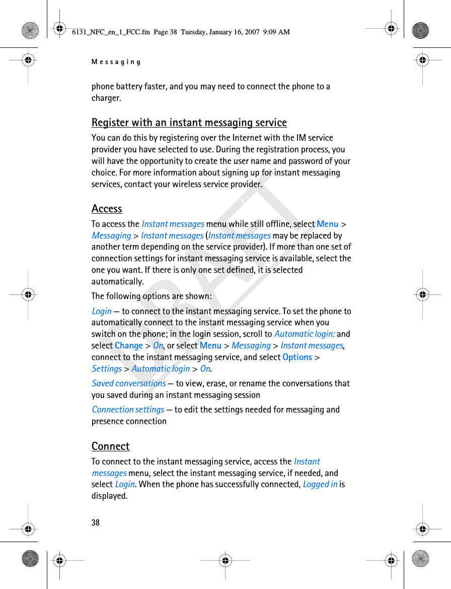 Messaging38DRAFTphone battery faster, and you may need to connect the phone to a charger.Register with an instant messaging serviceYou can do this by registering over the Internet with the IM service provider you have selected to use. During the registration process, you will have the opportunity to create the user name and password of your choice. For more information about signing up for instant messaging services, contact your wireless service provider.AccessTo access the Instant messages menu while still offline, select Menu &gt; Messaging &gt; Instant messages (Instant messages may be replaced by another term depending on the service provider). If more than one set of connection settings for instant messaging service is available, select the one you want. If there is only one set defined, it is selected automatically.The following options are shown:Login — to connect to the instant messaging service. To set the phone to automatically connect to the instant messaging service when you switch on the phone; in the login session, scroll to Automatic login: and select Change &gt; On, or select Menu &gt; Messaging &gt; Instant messages, connect to the instant messaging service, and select Options &gt; Settings &gt; Automatic login &gt; On. Saved conversations — to view, erase, or rename the conversations that you saved during an instant messaging sessionConnection settings — to edit the settings needed for messaging and presence connectionConnectTo connect to the instant messaging service, access the Instant messages menu, select the instant messaging service, if needed, and select Login. When the phone has successfully connected, Logged in is displayed.6131_NFC_en_1_FCC.fm  Page 38  Tuesday, January 16, 2007  9:09 AM