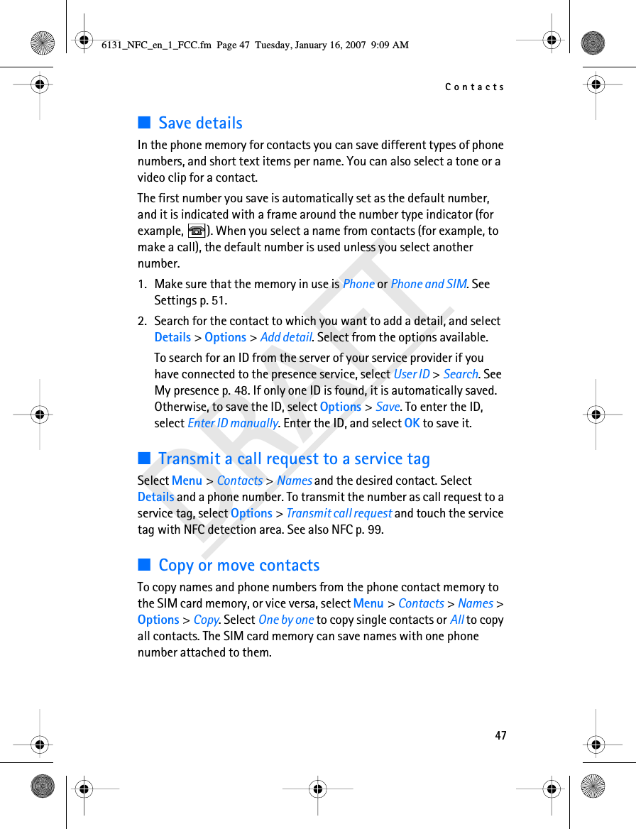 Contacts47DRAFT■Save detailsIn the phone memory for contacts you can save different types of phone numbers, and short text items per name. You can also select a tone or a video clip for a contact.The first number you save is automatically set as the default number, and it is indicated with a frame around the number type indicator (for example,  ). When you select a name from contacts (for example, to make a call), the default number is used unless you select another number.1. Make sure that the memory in use is Phone or Phone and SIM. See Settings p. 51.2. Search for the contact to which you want to add a detail, and select Details &gt; Options &gt; Add detail. Select from the options available.To search for an ID from the server of your service provider if you have connected to the presence service, select User ID &gt; Search. See My presence p. 48. If only one ID is found, it is automatically saved. Otherwise, to save the ID, select Options &gt; Save. To enter the ID, select Enter ID manually. Enter the ID, and select OK to save it.■Transmit a call request to a service tagSelect Menu &gt; Contacts &gt; Names and the desired contact. Select Details and a phone number. To transmit the number as call request to a service tag, select Options &gt; Transmit call request and touch the service tag with NFC detection area. See also NFC p. 99.■Copy or move contactsTo copy names and phone numbers from the phone contact memory to the SIM card memory, or vice versa, select Menu &gt; Contacts &gt; Names &gt; Options &gt; Copy. Select One by one to copy single contacts or All to copy all contacts. The SIM card memory can save names with one phone number attached to them. 6131_NFC_en_1_FCC.fm  Page 47  Tuesday, January 16, 2007  9:09 AM