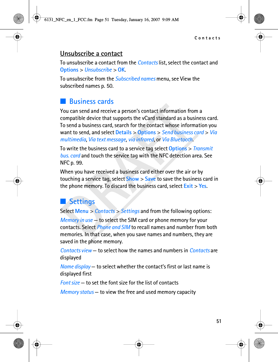 Contacts51DRAFTUnsubscribe a contactTo unsubscribe a contact from the Contacts list, select the contact and Options &gt; Unsubscribe &gt; OK.To unsubscribe from the Subscribed names menu, see View the subscribed names p. 50.■Business cardsYou can send and receive a person’s contact information from a compatible device that supports the vCard standard as a business card.To send a business card, search for the contact whose information you want to send, and select Details &gt; Options &gt; Send business card &gt; Via multimedia, Via text message, via infrared, or Via Bluetooth.To write the business card to a service tag select Options &gt; Transmit bus. card and touch the service tag with the NFC detection area. See NFC p. 99.When you have received a business card either over the air or by touching a service tag, select Show &gt; Save to save the business card in the phone memory. To discard the business card, select Exit &gt; Yes.■SettingsSelect Menu &gt; Contacts &gt; Settings and from the following options:Memory in use — to select the SIM card or phone memory for your contacts. Select Phone and SIM to recall names and number from both memories. In that case, when you save names and numbers, they are saved in the phone memory.Contacts view — to select how the names and numbers in Contacts are displayedName display — to select whether the contact’s first or last name is displayed firstFont size — to set the font size for the list of contactsMemory status — to view the free and used memory capacity6131_NFC_en_1_FCC.fm  Page 51  Tuesday, January 16, 2007  9:09 AM