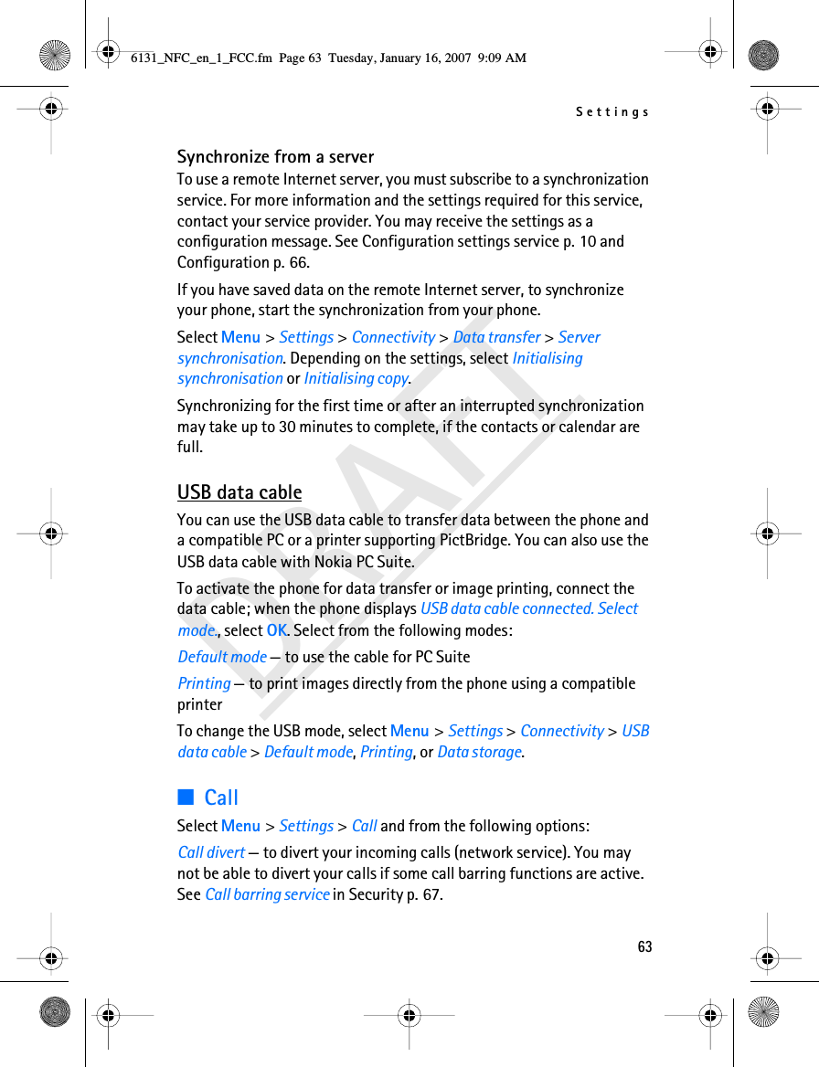 Settings63DRAFTSynchronize from a serverTo use a remote Internet server, you must subscribe to a synchronization service. For more information and the settings required for this service, contact your service provider. You may receive the settings as a configuration message. See Configuration settings service p. 10 and Configuration p. 66.If you have saved data on the remote Internet server, to synchronize your phone, start the synchronization from your phone.Select Menu &gt; Settings &gt; Connectivity &gt; Data transfer &gt; Server synchronisation. Depending on the settings, select Initialising synchronisation or Initialising copy.Synchronizing for the first time or after an interrupted synchronization may take up to 30 minutes to complete, if the contacts or calendar are full.USB data cableYou can use the USB data cable to transfer data between the phone and a compatible PC or a printer supporting PictBridge. You can also use the USB data cable with Nokia PC Suite.To activate the phone for data transfer or image printing, connect the data cable; when the phone displays USB data cable connected. Select mode., select OK. Select from the following modes:Default mode — to use the cable for PC SuitePrinting — to print images directly from the phone using a compatible printerTo change the USB mode, select Menu &gt; Settings &gt; Connectivity &gt; USB data cable &gt; Default mode, Printing, or Data storage.■CallSelect Menu &gt; Settings &gt; Call and from the following options:Call divert — to divert your incoming calls (network service). You may not be able to divert your calls if some call barring functions are active. See Call barring service in Security p. 67.6131_NFC_en_1_FCC.fm  Page 63  Tuesday, January 16, 2007  9:09 AM