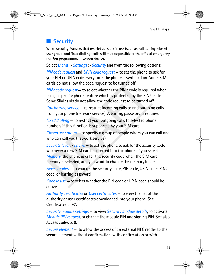 Settings67DRAFT■SecurityWhen security features that restrict calls are in use (such as call barring, closed user group, and fixed dialling) calls still may be possible to the official emergency number programmed into your device.Select Menu &gt; Settings &gt; Security and from the following options:PIN code request and UPIN code request — to set the phone to ask for your PIN or UPIN code every time the phone is switched on. Some SIM cards do not allow the code request to be turned off.PIN2 code request — to select whether the PIN2 code is required when using a specific phone feature which is protected by the PIN2 code. Some SIM cards do not allow the code request to be turned off.Call barring service — to restrict incoming calls to and outgoing calls from your phone (network service). A barring password is required.Fixed dialling — to restrict your outgoing calls to selected phone numbers if this function is supported by your SIM cardClosed user group — to specify a group of people whom you can call and who can call you (network service)Security level &gt; Phone — to set the phone to ask for the security code whenever a new SIM card is inserted into the phone. If you select Memory, the phone asks for the security code when the SIM card memory is selected, and you want to change the memory in use.Access codes — to change the security code, PIN code, UPIN code, PIN2 code, or barring passwordCode in use — to select whether the PIN code or UPIN code should be activeAuthority certificates or User certificates — to view the list of the authority or user certificates downloaded into your phone. See Certificates p. 97.Security module settings — to view Security module details, to activate Module PIN request, or change the module PIN and signing PIN. See also Access codes p. 9.Secure element —  to allow the access of an external NFC reader to the secure element without confirmation, with confirmation or with 6131_NFC_en_1_FCC.fm  Page 67  Tuesday, January 16, 2007  9:09 AM