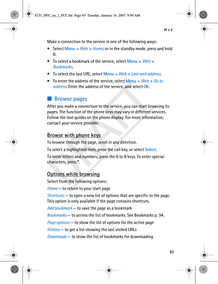 Web93DRAFTMake a connection to the service in one of the following ways:•Select Menu &gt; Web &gt; Home; or in the standby mode, press and hold 0.• To select a bookmark of the service, select Menu &gt; Web &gt; Bookmarks.• To select the last URL, select Menu &gt; Web &gt; Last web address.• To enter the address of the service, select Menu &gt; Web &gt; Go to address. Enter the address of the service, and select OK.■Browse pagesAfter you make a connection to the service, you can start browsing its pages. The function of the phone keys may vary in different services. Follow the text guides on the phone display. For more information, contact your service provider.Browse with phone keysTo browse through the page, scroll in any direction.To select a highlighted item, press the call key, or select Select.To enter letters and numbers, press the 0 to 9 keys. To enter special characters, press *.Options while browsingSelect from the following options:Home — to return to your start pageShortcuts — to open a new list of options that are specific to the page. This option is only available if the page contains shortcuts.Add bookmark — to save the page as a bookmarkBookmarks — to access the list of bookmarks. See Bookmarks p. 94.Page options — to show the list of options for the active pageHistory — to get a list showing the last visited URLsDownloads — to show the list of bookmarks for downloading6131_NFC_en_1_FCC.fm  Page 93  Tuesday, January 16, 2007  9:09 AM