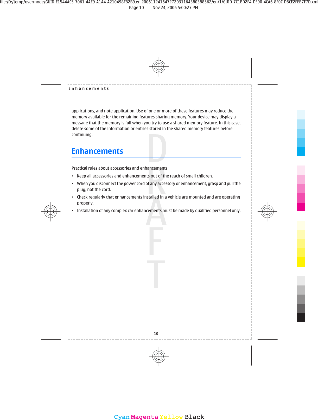 applications, and note application. Use of one or more of these features may reduce thememory available for the remaining features sharing memory. Your device may display amessage that the memory is full when you try to use a shared memory feature. In this case,delete some of the information or entries stored in the shared memory features beforecontinuing.EnhancementsPractical rules about accessories and enhancements•Keep all accessories and enhancements out of the reach of small children.•When you disconnect the power cord of any accessory or enhancement, grasp and pull theplug, not the cord.•Check regularly that enhancements installed in a vehicle are mounted and are operatingproperly.•Installation of any complex car enhancements must be made by qualified personnel only.Enhancements10CyanCyanMagentaMagentaYellowYellowBlackBlackfile:/D:/temp/overmode/GUID-E1544AC5-7061-4AE9-A1A4-A210498F82B9.en.200611241647272031164380388562/en/1/GUID-7C1BD2F4-DE90-4CA6-8F0C-D6CE2FEB7F7D.xmlPage 10 Nov 24, 2006 5:00:27 PM