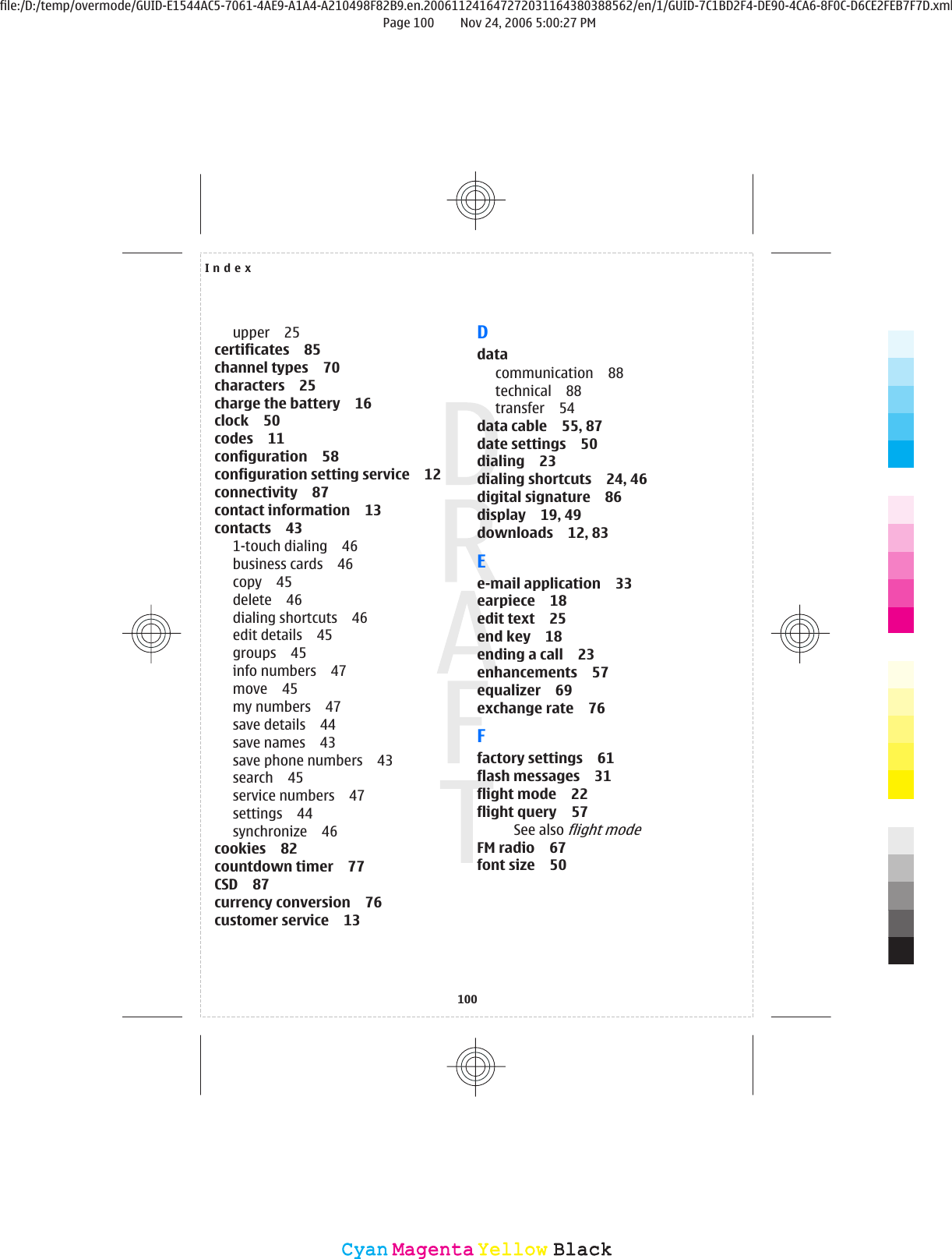 upper 25certificates 85channel types 70characters 25charge the battery 16clock 50codes 11configuration 58configuration setting service 12connectivity 87contact information 13contacts 431-touch dialing 46business cards 46copy 45delete 46dialing shortcuts 46edit details 45groups 45info numbers 47move 45my numbers 47save details 44save names 43save phone numbers 43search 45service numbers 47settings 44synchronize 46cookies 82countdown timer 77CSD 87currency conversion 76customer service 13Ddatacommunication 88technical 88transfer 54data cable 55, 87date settings 50dialing 23dialing shortcuts 24, 46digital signature 86display 19, 49downloads 12, 83Ee-mail application 33earpiece 18edit text 25end key 18ending a call 23enhancements 57equalizer 69exchange rate 76Ffactory settings 61flash messages 31flight mode 22flight query 57See also flight modeFM radio 67font size 50Index100CyanCyanMagentaMagentaYellowYellowBlackBlackfile:/D:/temp/overmode/GUID-E1544AC5-7061-4AE9-A1A4-A210498F82B9.en.200611241647272031164380388562/en/1/GUID-7C1BD2F4-DE90-4CA6-8F0C-D6CE2FEB7F7D.xmlPage 100 Nov 24, 2006 5:00:27 PM