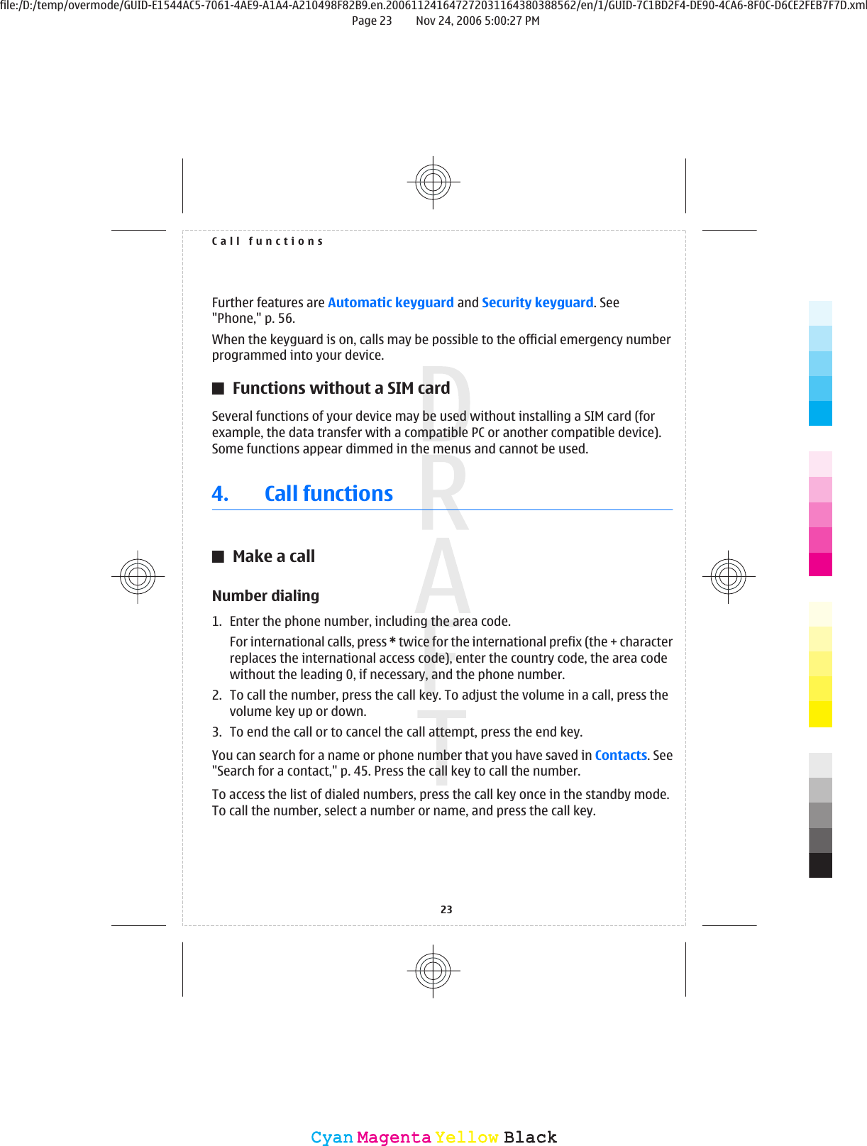 Further features are Automatic keyguard and Security keyguard. See&quot;Phone,&quot; p. 56.When the keyguard is on, calls may be possible to the official emergency numberprogrammed into your device.Functions without a SIM cardSeveral functions of your device may be used without installing a SIM card (forexample, the data transfer with a compatible PC or another compatible device).Some functions appear dimmed in the menus and cannot be used.4. Call functionsMake a callNumber dialing1. Enter the phone number, including the area code.For international calls, press * twice for the international prefix (the + characterreplaces the international access code), enter the country code, the area codewithout the leading 0, if necessary, and the phone number.2. To call the number, press the call key. To adjust the volume in a call, press thevolume key up or down.3. To end the call or to cancel the call attempt, press the end key.You can search for a name or phone number that you have saved in Contacts. See&quot;Search for a contact,&quot; p. 45. Press the call key to call the number.To access the list of dialed numbers, press the call key once in the standby mode.To call the number, select a number or name, and press the call key.Call functions23CyanCyanMagentaMagentaYellowYellowBlackBlackfile:/D:/temp/overmode/GUID-E1544AC5-7061-4AE9-A1A4-A210498F82B9.en.200611241647272031164380388562/en/1/GUID-7C1BD2F4-DE90-4CA6-8F0C-D6CE2FEB7F7D.xmlPage 23 Nov 24, 2006 5:00:27 PM