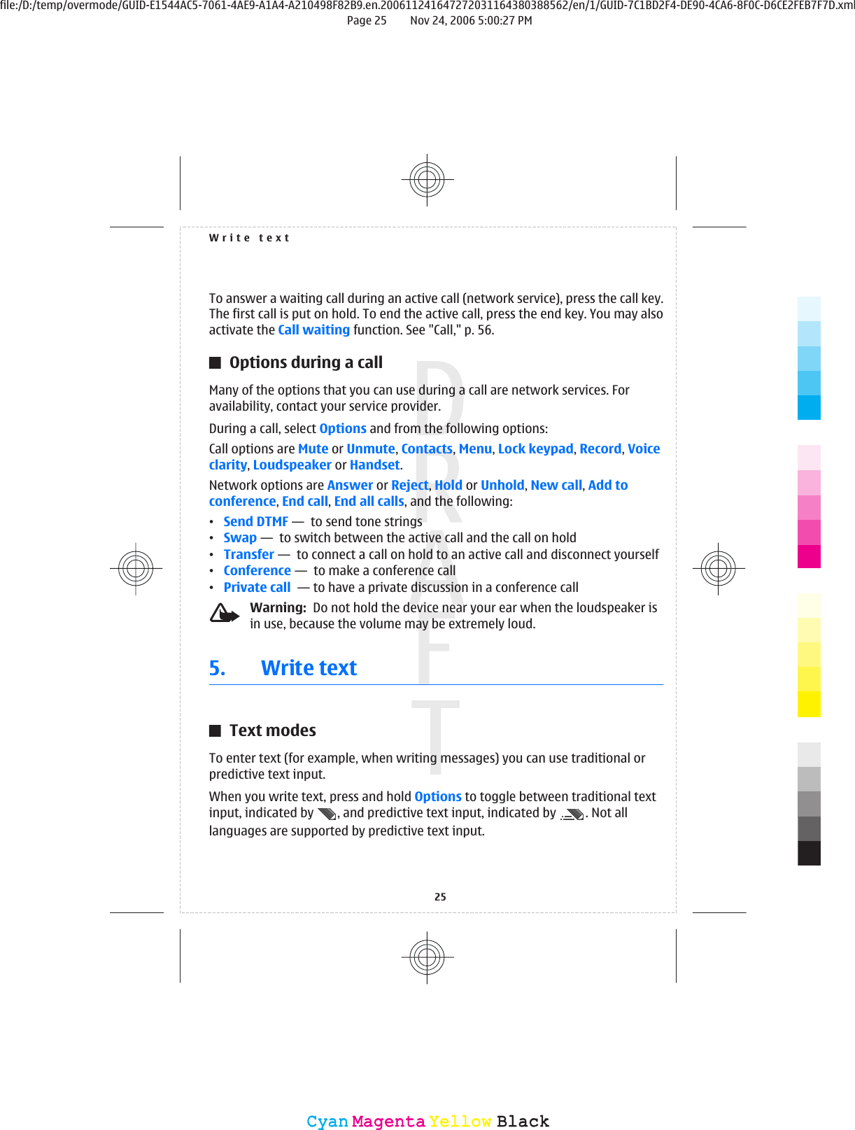 To answer a waiting call during an active call (network service), press the call key.The first call is put on hold. To end the active call, press the end key. You may alsoactivate the Call waiting function. See &quot;Call,&quot; p. 56.Options during a callMany of the options that you can use during a call are network services. Foravailability, contact your service provider.During a call, select Options and from the following options:Call options are Mute or Unmute, Contacts, Menu, Lock keypad, Record, Voiceclarity, Loudspeaker or Handset.Network options are Answer or Reject, Hold or Unhold, New call, Add toconference, End call, End all calls, and the following:•Send DTMF —  to send tone strings•Swap —  to switch between the active call and the call on hold•Transfer —  to connect a call on hold to an active call and disconnect yourself•Conference —  to make a conference call•Private call  — to have a private discussion in a conference callWarning:  Do not hold the device near your ear when the loudspeaker isin use, because the volume may be extremely loud.5. Write textText modesTo enter text (for example, when writing messages) you can use traditional orpredictive text input.When you write text, press and hold Options to toggle between traditional textinput, indicated by  , and predictive text input, indicated by  . Not alllanguages are supported by predictive text input.Write text25CyanCyanMagentaMagentaYellowYellowBlackBlackfile:/D:/temp/overmode/GUID-E1544AC5-7061-4AE9-A1A4-A210498F82B9.en.200611241647272031164380388562/en/1/GUID-7C1BD2F4-DE90-4CA6-8F0C-D6CE2FEB7F7D.xmlPage 25 Nov 24, 2006 5:00:27 PM