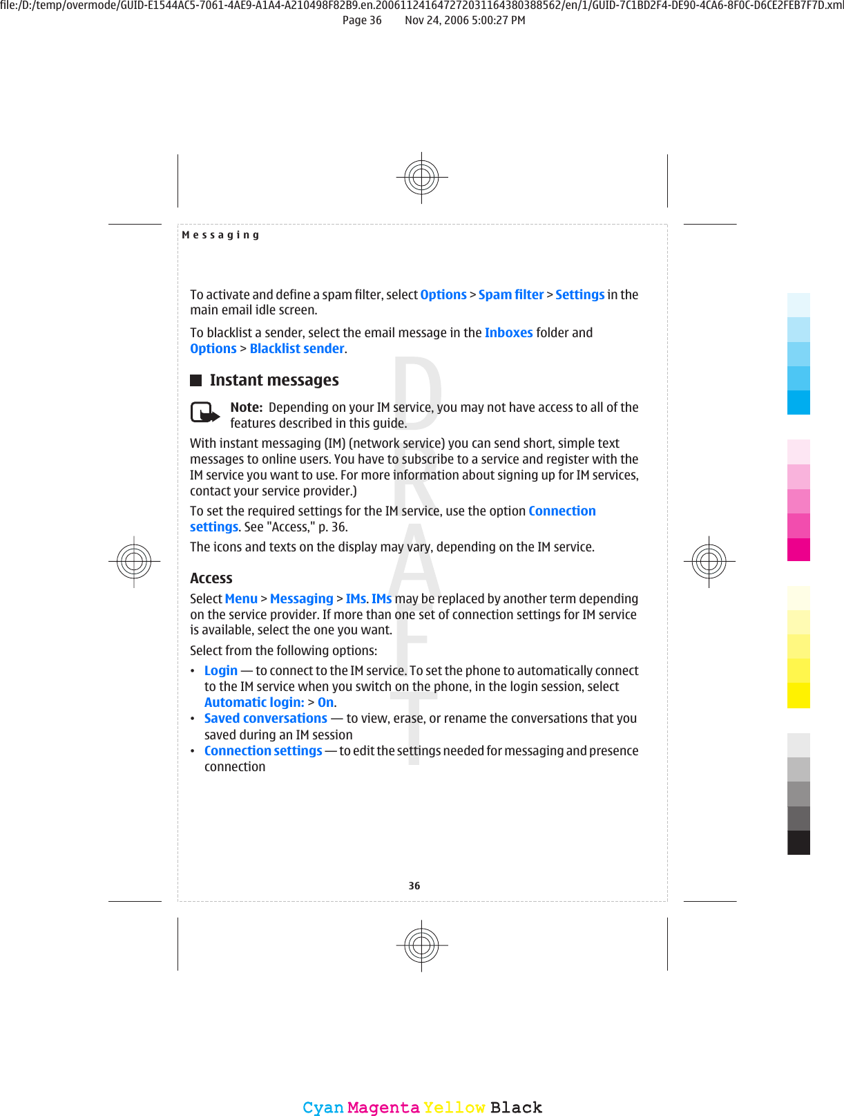 To activate and define a spam filter, select Options &gt; Spam filter &gt; Settings in themain email idle screen.To blacklist a sender, select the email message in the Inboxes folder andOptions &gt; Blacklist sender.Instant messagesNote:  Depending on your IM service, you may not have access to all of thefeatures described in this guide.With instant messaging (IM) (network service) you can send short, simple textmessages to online users. You have to subscribe to a service and register with theIM service you want to use. For more information about signing up for IM services,contact your service provider.)To set the required settings for the IM service, use the option Connectionsettings. See &quot;Access,&quot; p. 36.The icons and texts on the display may vary, depending on the IM service.AccessSelect Menu &gt; Messaging &gt; IMs. IMs may be replaced by another term dependingon the service provider. If more than one set of connection settings for IM serviceis available, select the one you want.Select from the following options:•Login — to connect to the IM service. To set the phone to automatically connectto the IM service when you switch on the phone, in the login session, selectAutomatic login: &gt; On.•Saved conversations — to view, erase, or rename the conversations that yousaved during an IM session•Connection settings — to edit the settings needed for messaging and presenceconnectionMessaging36CyanCyanMagentaMagentaYellowYellowBlackBlackfile:/D:/temp/overmode/GUID-E1544AC5-7061-4AE9-A1A4-A210498F82B9.en.200611241647272031164380388562/en/1/GUID-7C1BD2F4-DE90-4CA6-8F0C-D6CE2FEB7F7D.xmlPage 36 Nov 24, 2006 5:00:27 PM