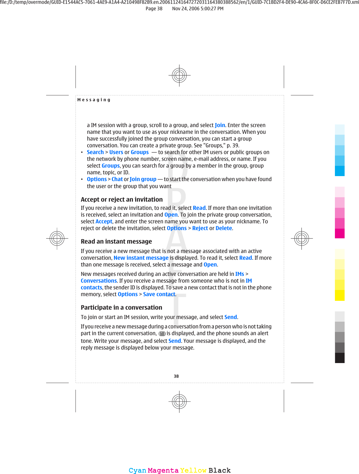 a IM session with a group, scroll to a group, and select Join. Enter the screenname that you want to use as your nickname in the conversation. When youhave successfully joined the group conversation, you can start a groupconversation. You can create a private group. See &quot;Groups,&quot; p. 39.•Search &gt; Users or Groups  — to search for other IM users or public groups onthe network by phone number, screen name, e-mail address, or name. If youselect Groups, you can search for a group by a member in the group, groupname, topic, or ID.•Options &gt; Chat or Join group — to start the conversation when you have foundthe user or the group that you wantAccept or reject an invitationIf you receive a new invitation, to read it, select Read. If more than one invitationis received, select an invitation and Open. To join the private group conversation,select Accept, and enter the screen name you want to use as your nickname. Toreject or delete the invitation, select Options &gt; Reject or Delete.Read an instant messageIf you receive a new message that is not a message associated with an activeconversation, New instant message is displayed. To read it, select Read. If morethan one message is received, select a message and Open.New messages received during an active conversation are held in IMs &gt;Conversations. If you receive a message from someone who is not in IMcontacts, the sender ID is displayed. To save a new contact that is not in the phonememory, select Options &gt; Save contact.Participate in a conversationTo join or start an IM session, write your message, and select Send.If you receive a new message during a conversation from a person who is not takingpart in the current conversation,  is displayed, and the phone sounds an alerttone. Write your message, and select Send. Your message is displayed, and thereply message is displayed below your message.Messaging38CyanCyanMagentaMagentaYellowYellowBlackBlackfile:/D:/temp/overmode/GUID-E1544AC5-7061-4AE9-A1A4-A210498F82B9.en.200611241647272031164380388562/en/1/GUID-7C1BD2F4-DE90-4CA6-8F0C-D6CE2FEB7F7D.xmlPage 38 Nov 24, 2006 5:00:27 PM