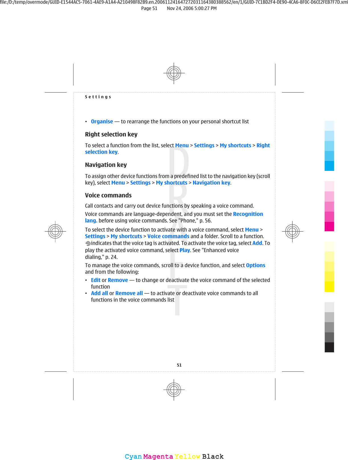 •Organise — to rearrange the functions on your personal shortcut listRight selection keyTo select a function from the list, select Menu &gt; Settings &gt; My shortcuts &gt; Rightselection key.Navigation keyTo assign other device functions from a predefined list to the navigation key (scrollkey), select Menu &gt; Settings &gt; My shortcuts &gt; Navigation key.Voice commandsCall contacts and carry out device functions by speaking a voice command.Voice commands are language-dependent, and you must set the Recognitionlang. before using voice commands. See &quot;Phone,&quot; p. 56.To select the device function to activate with a voice command, select Menu &gt;Settings &gt; My shortcuts &gt; Voice commands and a folder. Scroll to a function.indicates that the voice tag is activated. To activate the voice tag, select Add. Toplay the activated voice command, select Play. See &quot;Enhanced voicedialing,&quot; p. 24.To manage the voice commands, scroll to a device function, and select Optionsand from the following:•Edit or Remove — to change or deactivate the voice command of the selectedfunction•Add all or Remove all — to activate or deactivate voice commands to allfunctions in the voice commands listSettings51CyanCyanMagentaMagentaYellowYellowBlackBlackfile:/D:/temp/overmode/GUID-E1544AC5-7061-4AE9-A1A4-A210498F82B9.en.200611241647272031164380388562/en/1/GUID-7C1BD2F4-DE90-4CA6-8F0C-D6CE2FEB7F7D.xmlPage 51 Nov 24, 2006 5:00:27 PM
