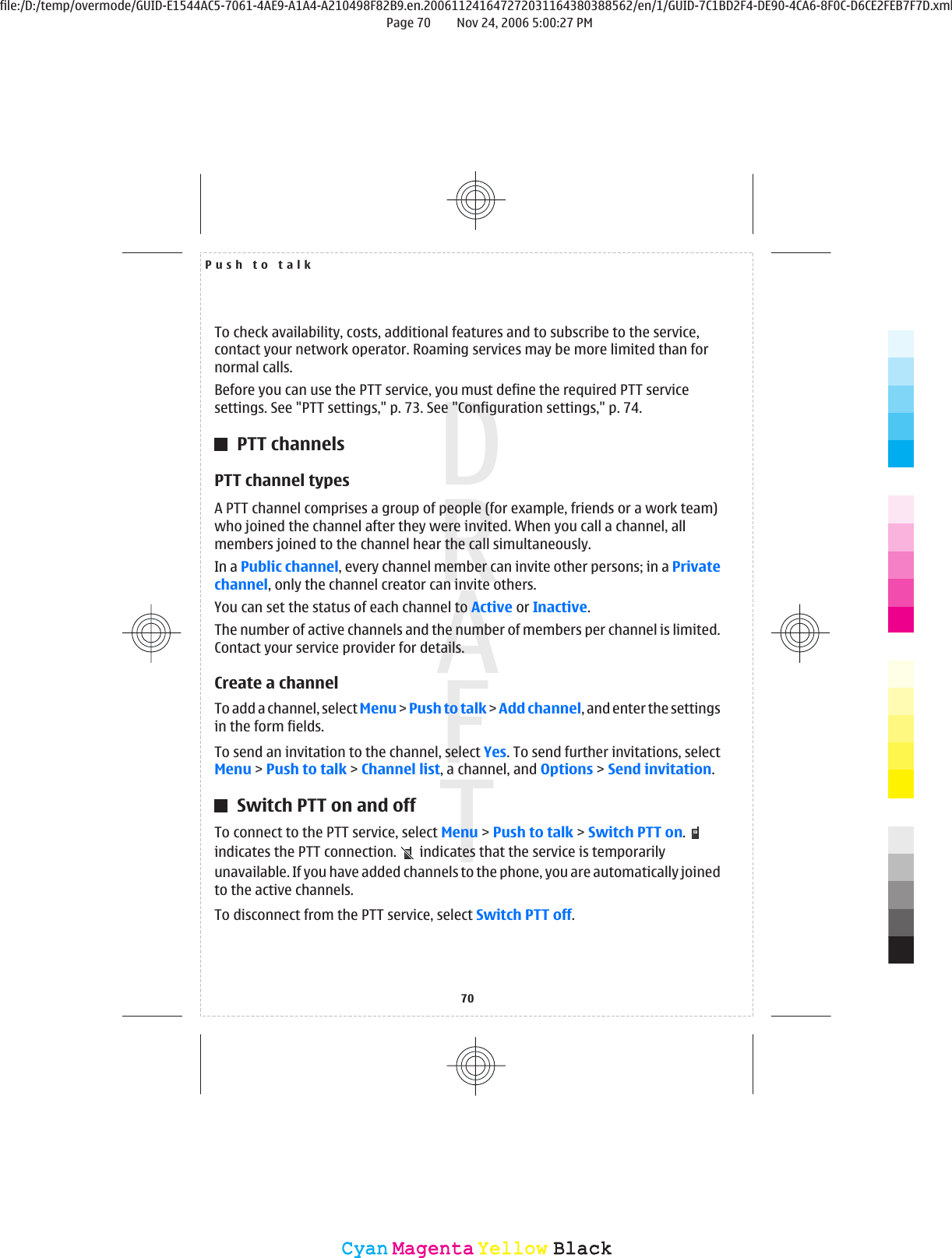 To check availability, costs, additional features and to subscribe to the service,contact your network operator. Roaming services may be more limited than fornormal calls.Before you can use the PTT service, you must define the required PTT servicesettings. See &quot;PTT settings,&quot; p. 73. See &quot;Configuration settings,&quot; p. 74.PTT channelsPTT channel typesA PTT channel comprises a group of people (for example, friends or a work team)who joined the channel after they were invited. When you call a channel, allmembers joined to the channel hear the call simultaneously.In a Public channel, every channel member can invite other persons; in a Privatechannel, only the channel creator can invite others.You can set the status of each channel to Active or Inactive.The number of active channels and the number of members per channel is limited.Contact your service provider for details.Create a channelTo add a channel, select Menu &gt; Push to talk &gt; Add channel, and enter the settingsin the form fields.To send an invitation to the channel, select Yes. To send further invitations, selectMenu &gt; Push to talk &gt; Channel list, a channel, and Options &gt; Send invitation.Switch PTT on and offTo connect to the PTT service, select Menu &gt; Push to talk &gt; Switch PTT on. indicates the PTT connection.   indicates that the service is temporarilyunavailable. If you have added channels to the phone, you are automatically joinedto the active channels.To disconnect from the PTT service, select Switch PTT off.Push to talk70CyanCyanMagentaMagentaYellowYellowBlackBlackfile:/D:/temp/overmode/GUID-E1544AC5-7061-4AE9-A1A4-A210498F82B9.en.200611241647272031164380388562/en/1/GUID-7C1BD2F4-DE90-4CA6-8F0C-D6CE2FEB7F7D.xmlPage 70 Nov 24, 2006 5:00:27 PM
