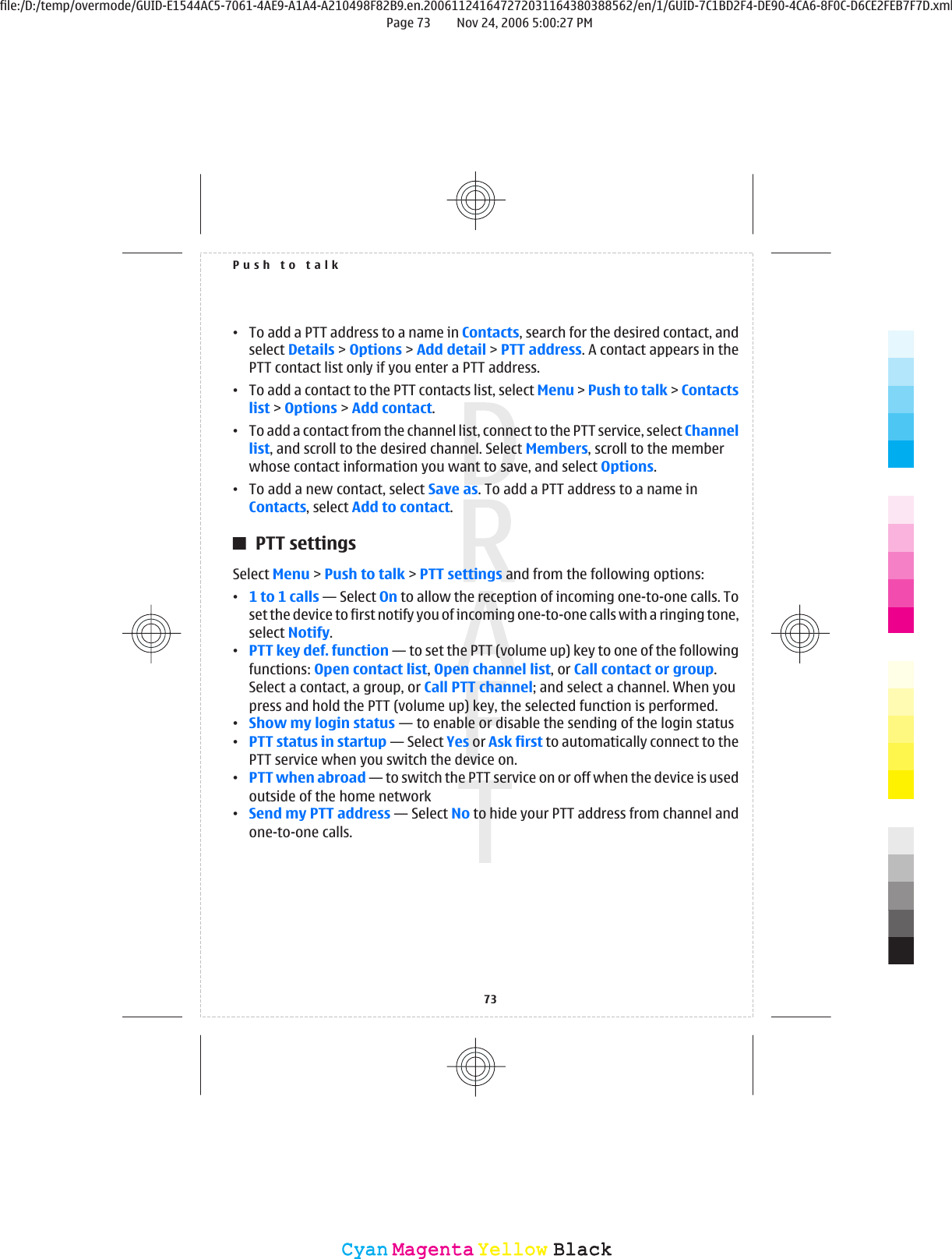 •To add a PTT address to a name in Contacts, search for the desired contact, andselect Details &gt; Options &gt; Add detail &gt; PTT address. A contact appears in thePTT contact list only if you enter a PTT address.•To add a contact to the PTT contacts list, select Menu &gt; Push to talk &gt; Contactslist &gt; Options &gt; Add contact.•To add a contact from the channel list, connect to the PTT service, select Channellist, and scroll to the desired channel. Select Members, scroll to the memberwhose contact information you want to save, and select Options.•To add a new contact, select Save as. To add a PTT address to a name inContacts, select Add to contact.PTT settingsSelect Menu &gt; Push to talk &gt; PTT settings and from the following options:•1 to 1 calls — Select On to allow the reception of incoming one-to-one calls. Toset the device to first notify you of incoming one-to-one calls with a ringing tone,select Notify.•PTT key def. function — to set the PTT (volume up) key to one of the followingfunctions: Open contact list, Open channel list, or Call contact or group.Select a contact, a group, or Call PTT channel; and select a channel. When youpress and hold the PTT (volume up) key, the selected function is performed.•Show my login status — to enable or disable the sending of the login status•PTT status in startup — Select Yes or Ask first to automatically connect to thePTT service when you switch the device on.•PTT when abroad — to switch the PTT service on or off when the device is usedoutside of the home network•Send my PTT address — Select No to hide your PTT address from channel andone-to-one calls.Push to talk73CyanCyanMagentaMagentaYellowYellowBlackBlackfile:/D:/temp/overmode/GUID-E1544AC5-7061-4AE9-A1A4-A210498F82B9.en.200611241647272031164380388562/en/1/GUID-7C1BD2F4-DE90-4CA6-8F0C-D6CE2FEB7F7D.xmlPage 73 Nov 24, 2006 5:00:27 PM