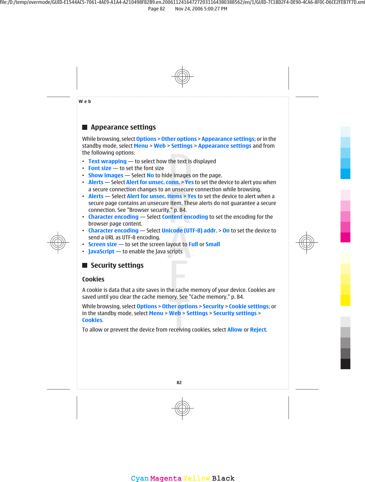 Appearance settingsWhile browsing, select Options &gt; Other options &gt; Appearance settings; or in thestandby mode, select Menu &gt; Web &gt; Settings &gt; Appearance settings and fromthe following options:•Text wrapping — to select how the text is displayed•Font size — to set the font size•Show images — Select No to hide images on the page.•Alerts — Select Alert for unsec. conn. &gt; Yes to set the device to alert you whena secure connection changes to an unsecure connection while browsing.•Alerts — Select Alert for unsec. items &gt; Yes to set the device to alert when asecure page contains an unsecure item. These alerts do not guarantee a secureconnection. See &quot;Browser security,&quot; p. 84.•Character encoding — Select Content encoding to set the encoding for thebrowser page content.•Character encoding — Select Unicode (UTF-8) addr. &gt; On to set the device tosend a URL as UTF-8 encoding.•Screen size — to set the screen layout to Full or Small•JavaScript — to enable the Java scriptsSecurity settingsCookiesA cookie is data that a site saves in the cache memory of your device. Cookies aresaved until you clear the cache memory. See &quot;Cache memory,&quot; p. 84.While browsing, select Options &gt; Other options &gt; Security &gt; Cookie settings; orin the standby mode, select Menu &gt; Web &gt; Settings &gt; Security settings &gt;Cookies.To allow or prevent the device from receiving cookies, select Allow or Reject.Web82CyanCyanMagentaMagentaYellowYellowBlackBlackfile:/D:/temp/overmode/GUID-E1544AC5-7061-4AE9-A1A4-A210498F82B9.en.200611241647272031164380388562/en/1/GUID-7C1BD2F4-DE90-4CA6-8F0C-D6CE2FEB7F7D.xmlPage 82 Nov 24, 2006 5:00:27 PM