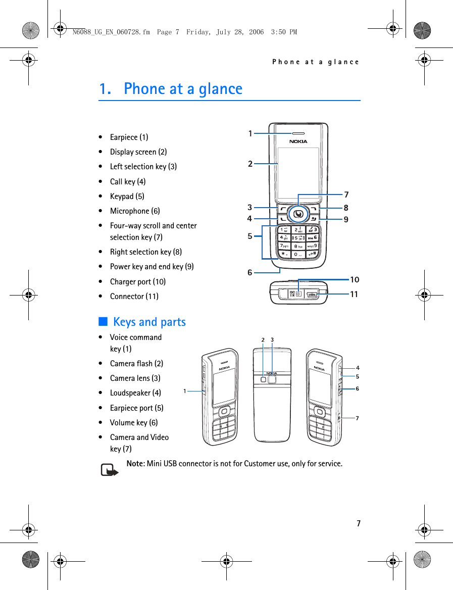 Phone at a glance71. Phone at a glance• Earpiece (1)• Display screen (2)• Left selection key (3)• Call key (4)• Keypad (5)• Microphone (6)• Four-way scroll and center selection key (7)• Right selection key (8)• Power key and end key (9)• Charger port (10)• Connector (11)■Keys and parts• Voice command key (1)• Camera flash (2)• Camera lens (3)• Loudspeaker (4)• Earpiece port (5)• Volume key (6)• Camera and Video key (7)Note: Mini USB connector is not for Customer use, only for service.N6088_UG_EN_060728.fm  Page 7  Friday, July 28, 2006  3:50 PM