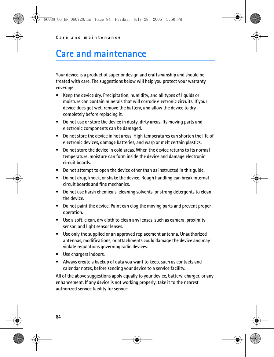 Care and maintenance84Care and maintenanceYour device is a product of superior design and craftsmanship and should be treated with care. The suggestions below will help you protect your warranty coverage.• Keep the device dry. Precipitation, humidity, and all types of liquids or moisture can contain minerals that will corrode electronic circuits. If your device does get wet, remove the battery, and allow the device to dry completely before replacing it.• Do not use or store the device in dusty, dirty areas. Its moving parts and electronic components can be damaged.• Do not store the device in hot areas. High temperatures can shorten the life of electronic devices, damage batteries, and warp or melt certain plastics.• Do not store the device in cold areas. When the device returns to its normal temperature, moisture can form inside the device and damage electronic circuit boards.• Do not attempt to open the device other than as instructed in this guide.• Do not drop, knock, or shake the device. Rough handling can break internal circuit boards and fine mechanics.• Do not use harsh chemicals, cleaning solvents, or strong detergents to clean the device.• Do not paint the device. Paint can clog the moving parts and prevent proper operation.• Use a soft, clean, dry cloth to clean any lenses, such as camera, proximity sensor, and light sensor lenses.• Use only the supplied or an approved replacement antenna. Unauthorized antennas, modifications, or attachments could damage the device and may violate regulations governing radio devices.• Use chargers indoors.• Always create a backup of data you want to keep, such as contacts and calendar notes, before sending your device to a service facility.All of the above suggestions apply equally to your device, battery, charger, or any enhancement. If any device is not working properly, take it to the nearest authorized service facility for service.N6088_UG_EN_060728.fm  Page 84  Friday, July 28, 2006  3:50 PM