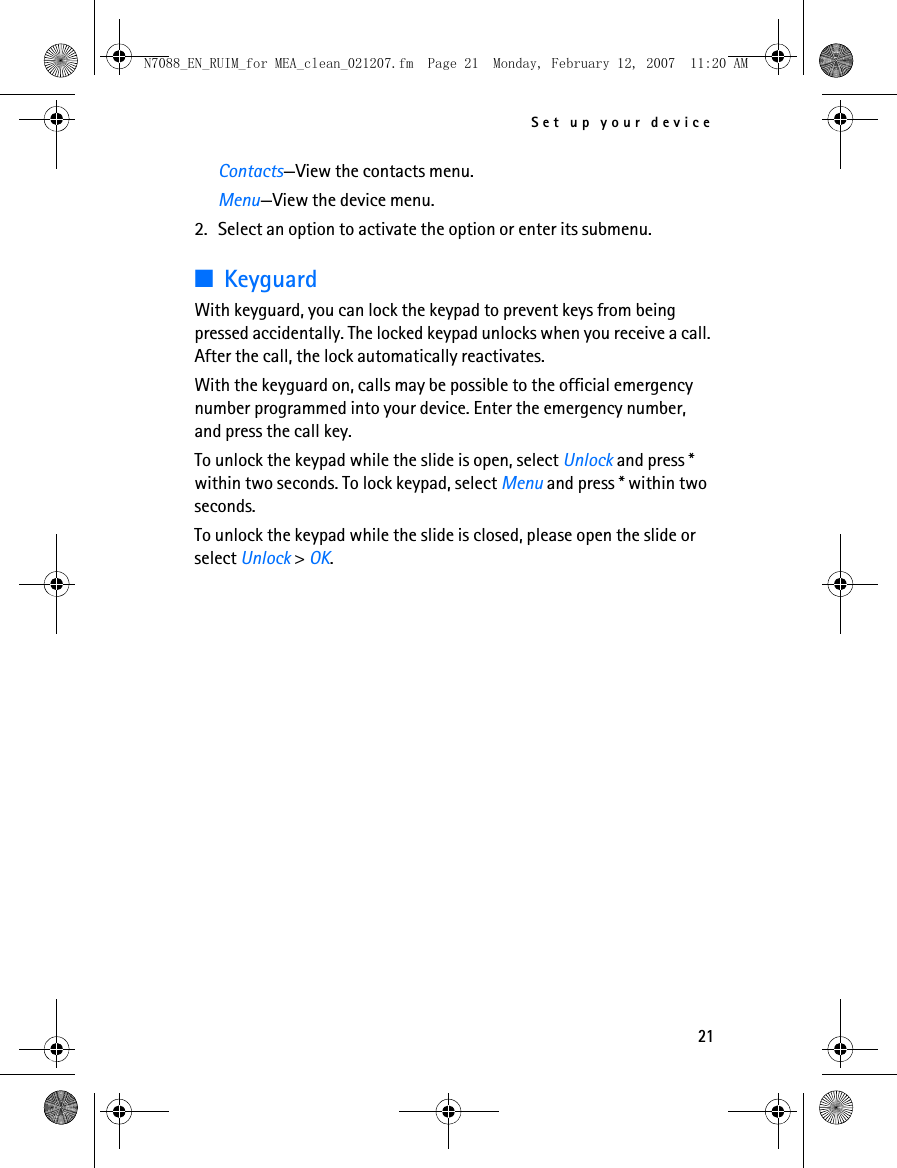 Set up your device21Contacts—View the contacts menu.Menu—View the device menu.2. Select an option to activate the option or enter its submenu.■KeyguardWith keyguard, you can lock the keypad to prevent keys from being pressed accidentally. The locked keypad unlocks when you receive a call. After the call, the lock automatically reactivates.With the keyguard on, calls may be possible to the official emergency number programmed into your device. Enter the emergency number, and press the call key.To unlock the keypad while the slide is open, select Unlock and press * within two seconds. To lock keypad, select Menu and press * within two seconds.To unlock the keypad while the slide is closed, please open the slide or select Unlock &gt; OK.N7088_EN_RUIM_for MEA_clean_021207.fm  Page 21  Monday, February 12, 2007  11:20 AM