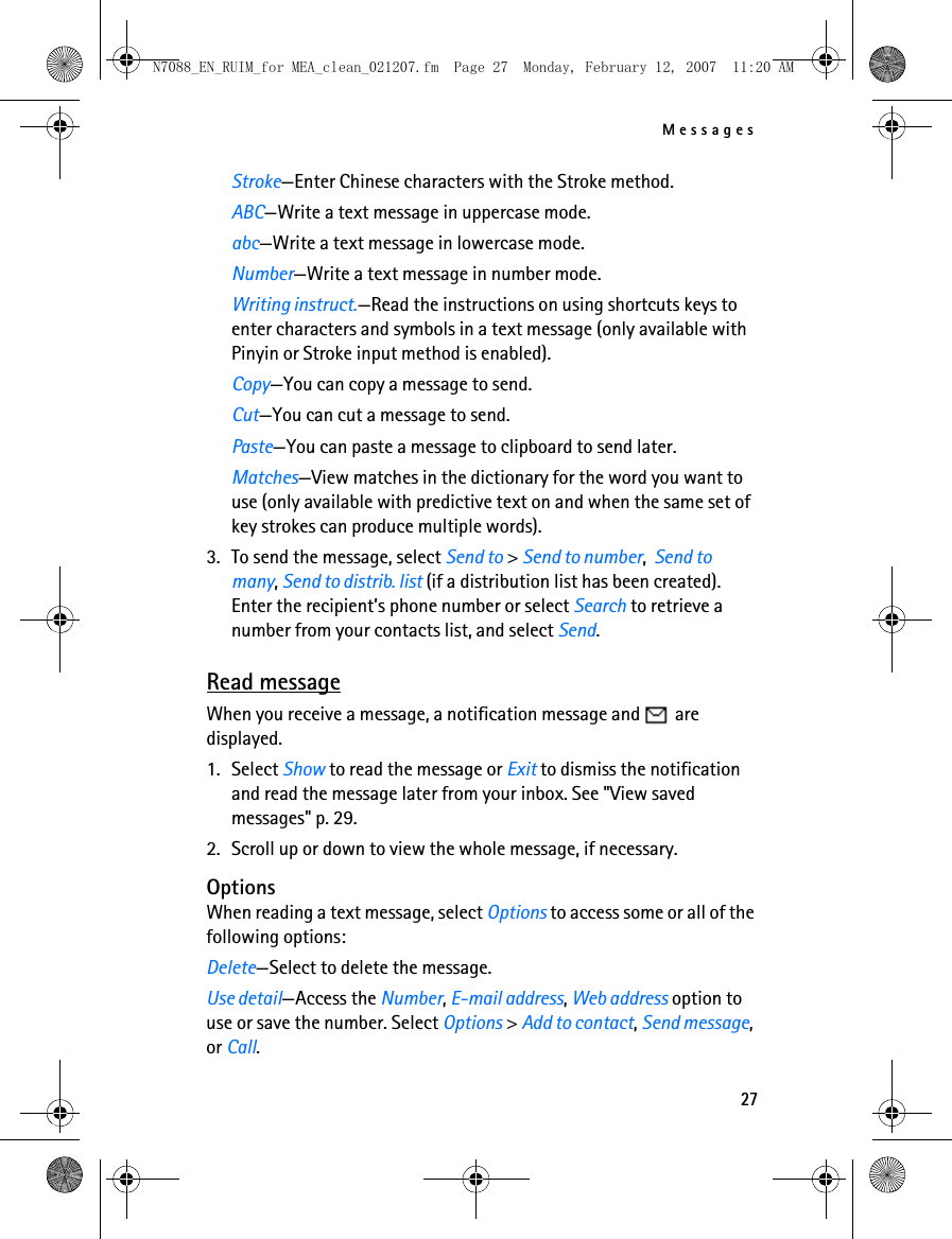 Messages27Stroke—Enter Chinese characters with the Stroke method.ABC—Write a text message in uppercase mode.abc—Write a text message in lowercase mode.Number—Write a text message in number mode.Writing instruct.—Read the instructions on using shortcuts keys to enter characters and symbols in a text message (only available with Pinyin or Stroke input method is enabled).Copy—You can copy a message to send.Cut—You can cut a message to send.Paste—You can paste a message to clipboard to send later.Matches—View matches in the dictionary for the word you want to use (only available with predictive text on and when the same set of key strokes can produce multiple words).3. To send the message, select Send to &gt; Send to number, Send to many, Send to distrib. list (if a distribution list has been created). Enter the recipient’s phone number or select Search to retrieve a number from your contacts list, and select Send.Read messageWhen you receive a message, a notification message and   are displayed.1. Select Show to read the message or Exit to dismiss the notification and read the message later from your inbox. See &quot;View saved messages&quot; p. 29. 2. Scroll up or down to view the whole message, if necessary.OptionsWhen reading a text message, select Options to access some or all of the following options:Delete—Select to delete the message.Use detail—Access the Number, E-mail address, Web address option to use or save the number. Select Options &gt; Add to contact, Send message, or Call.N7088_EN_RUIM_for MEA_clean_021207.fm  Page 27  Monday, February 12, 2007  11:20 AM