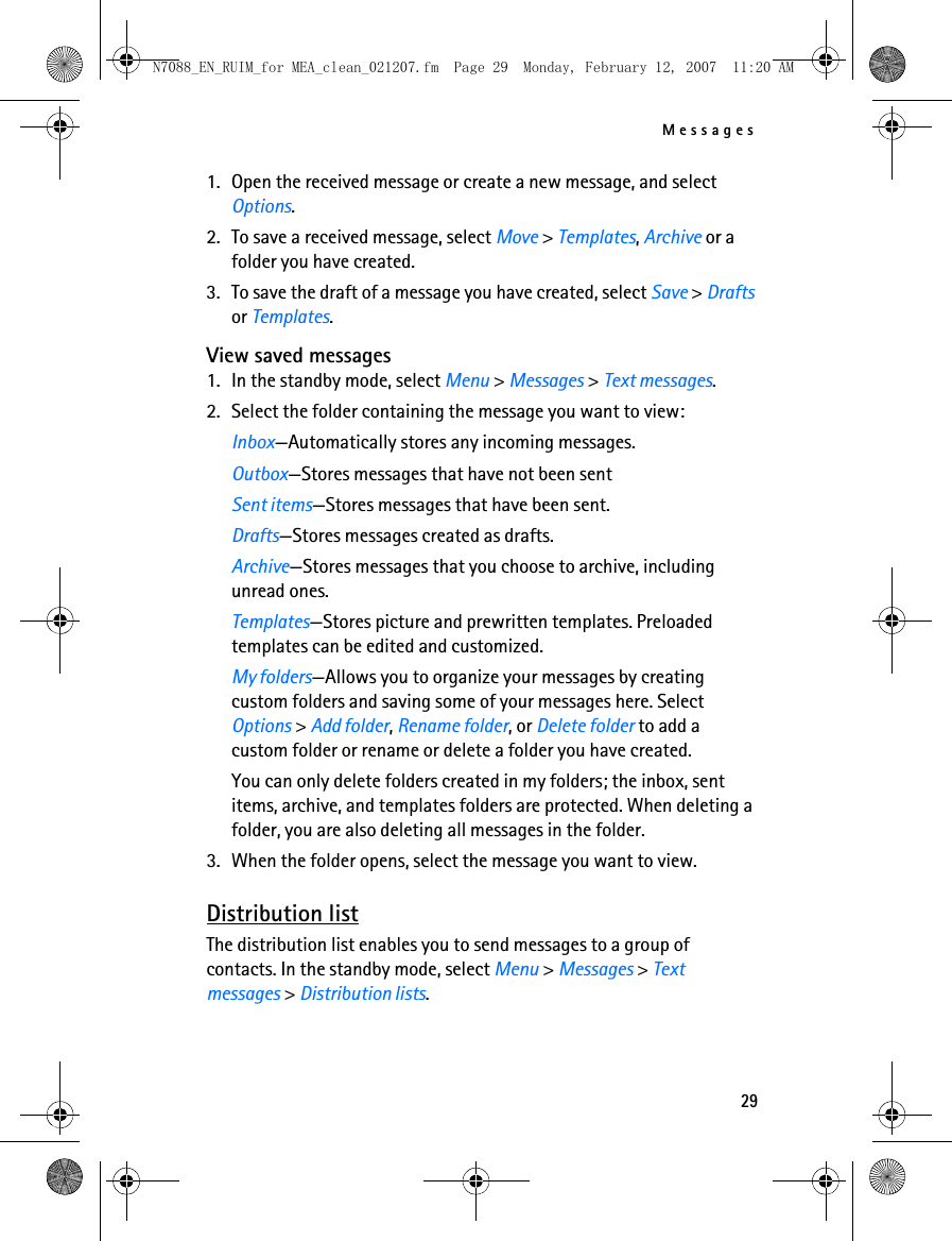 Messages291. Open the received message or create a new message, and select Options.2. To save a received message, select Move &gt; Templates, Archive or a folder you have created.3. To save the draft of a message you have created, select Save &gt; Drafts or Templates.View saved messages1. In the standby mode, select Menu &gt; Messages &gt; Text messages.2. Select the folder containing the message you want to view:Inbox—Automatically stores any incoming messages.Outbox—Stores messages that have not been sentSent items—Stores messages that have been sent.Drafts—Stores messages created as drafts.Archive—Stores messages that you choose to archive, including unread ones.Templates—Stores picture and prewritten templates. Preloaded templates can be edited and customized.My folders—Allows you to organize your messages by creating custom folders and saving some of your messages here. Select Options &gt; Add folder, Rename folder, or Delete folder to add a custom folder or rename or delete a folder you have created.You can only delete folders created in my folders; the inbox, sent items, archive, and templates folders are protected. When deleting a folder, you are also deleting all messages in the folder.3. When the folder opens, select the message you want to view.Distribution listThe distribution list enables you to send messages to a group of contacts. In the standby mode, select Menu &gt; Messages &gt; Text messages &gt; Distribution lists.N7088_EN_RUIM_for MEA_clean_021207.fm  Page 29  Monday, February 12, 2007  11:20 AM