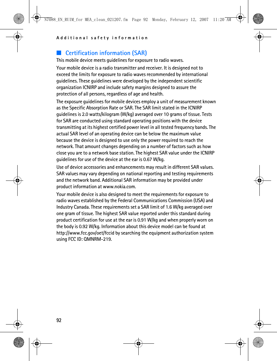 Additional safety information92■Certification information (SAR)This mobile device meets guidelines for exposure to radio waves.Your mobile device is a radio transmitter and receiver. It is designed not to exceed the limits for exposure to radio waves recommended by international guidelines. These guidelines were developed by the independent scientific organization ICNIRP and include safety margins designed to assure the protection of all persons, regardless of age and health.The exposure guidelines for mobile devices employ a unit of measurement known as the Specific Absorption Rate or SAR. The SAR limit stated in the ICNIRP guidelines is 2.0 watts/kilogram (W/kg) averaged over 10 grams of tissue. Tests for SAR are conducted using standard operating positions with the device transmitting at its highest certified power level in all tested frequency bands. The actual SAR level of an operating device can be below the maximum value because the device is designed to use only the power required to reach the network. That amount changes depending on a number of factors such as how close you are to a network base station. The highest SAR value under the ICNIRP guidelines for use of the device at the ear is 0.67 W/kg. Use of device accessories and enhancements may result in different SAR values. SAR values may vary depending on national reporting and testing requirements and the network band. Additional SAR information may be provided under product information at www.nokia.com.Your mobile device is also designed to meet the requirements for exposure to radio waves established by the Federal Communications Commission (USA) and Industry Canada. These requirements set a SAR limit of 1.6 W/kg averaged over one gram of tissue. The highest SAR value reported under this standard during product certification for use at the ear is 0.91 W/kg and when properly worn on the body is 0.92 W/kg. Information about this device model can be found at http://www.fcc.gov/oet/fccid by searching the equipment authorization system using FCC ID: QMNRM-219.N7088_EN_RUIM_for MEA_clean_021207.fm  Page 92  Monday, February 12, 2007  11:20 AM