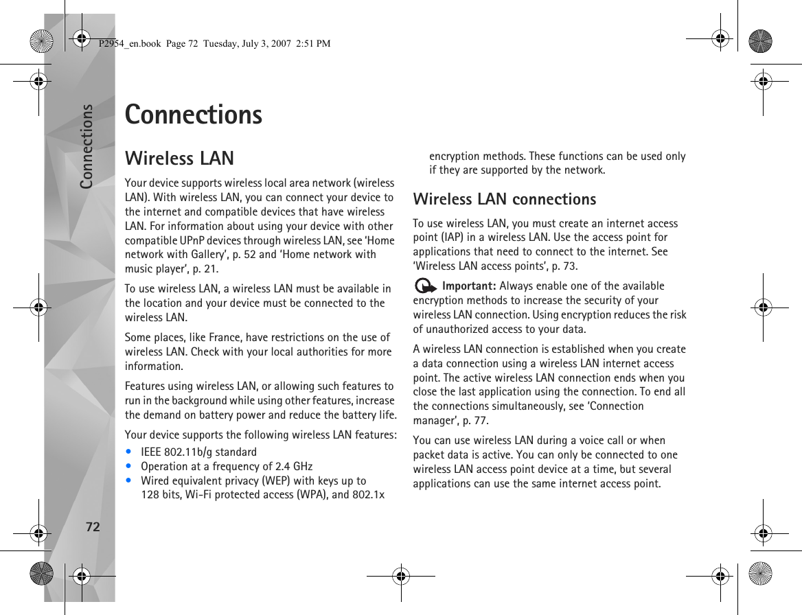 Connections72ConnectionsWireless LANYour device supports wireless local area network (wireless LAN). With wireless LAN, you can connect your device to the internet and compatible devices that have wireless LAN. For information about using your device with other compatible UPnP devices through wireless LAN, see ‘Home network with Gallery’, p. 52 and ‘Home network with music player’, p. 21.To use wireless LAN, a wireless LAN must be available in the location and your device must be connected to the wireless LAN.Some places, like France, have restrictions on the use of wireless LAN. Check with your local authorities for more information.Features using wireless LAN, or allowing such features to run in the background while using other features, increase the demand on battery power and reduce the battery life.Your device supports the following wireless LAN features:•IEEE 802.11b/g standard•Operation at a frequency of 2.4 GHz•Wired equivalent privacy (WEP) with keys up to 128 bits, Wi-Fi protected access (WPA), and 802.1x encryption methods. These functions can be used only if they are supported by the network.Wireless LAN connectionsTo use wireless LAN, you must create an internet access point (IAP) in a wireless LAN. Use the access point for applications that need to connect to the internet. See ‘Wireless LAN access points’, p. 73. Important: Always enable one of the available encryption methods to increase the security of your wireless LAN connection. Using encryption reduces the risk of unauthorized access to your data. A wireless LAN connection is established when you create a data connection using a wireless LAN internet access point. The active wireless LAN connection ends when you close the last application using the connection. To end all the connections simultaneously, see ‘Connection manager’, p. 77.You can use wireless LAN during a voice call or when packet data is active. You can only be connected to one wireless LAN access point device at a time, but several applications can use the same internet access point.P2954_en.book  Page 72  Tuesday, July 3, 2007  2:51 PM