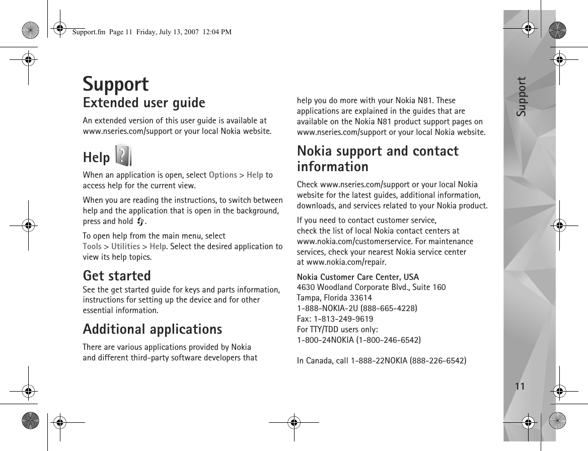 Support11SupportExtended user guideAn extended version of this user guide is available at www.nseries.com/support or your local Nokia website.Help When an application is open, select Options &gt; Help to access help for the current view.When you are reading the instructions, to switch between help and the application that is open in the background, press and hold  .To open help from the main menu, select Tools &gt;Utilities &gt; Help. Select the desired application to view its help topics.Get startedSee the get started guide for keys and parts information, instructions for setting up the device and for other essential information.Additional applicationsThere are various applications provided by Nokia and different third-party software developers that help you do more with your Nokia N81. These applications are explained in the guides that are available on the Nokia N81 product support pages on www.nseries.com/support or your local Nokia website.Nokia support and contact informationCheck www.nseries.com/support or your local Nokia website for the latest guides, additional information, downloads, and services related to your Nokia product.If you need to contact customer service, check the list of local Nokia contact centers at www.nokia.com/customerservice. For maintenance services, check your nearest Nokia service center at www.nokia.com/repair.Nokia Customer Care Center, USA4630 Woodland Corporate Blvd., Suite 160Tampa, Florida 336141-888-NOKIA-2U (888-665-4228)Fax: 1-813-249-9619For TTY/TDD users only:1-800-24NOKIA (1-800-246-6542)In Canada, call 1-888-22NOKIA (888-226-6542)Support.fm  Page 11  Friday, July 13, 2007  12:04 PM