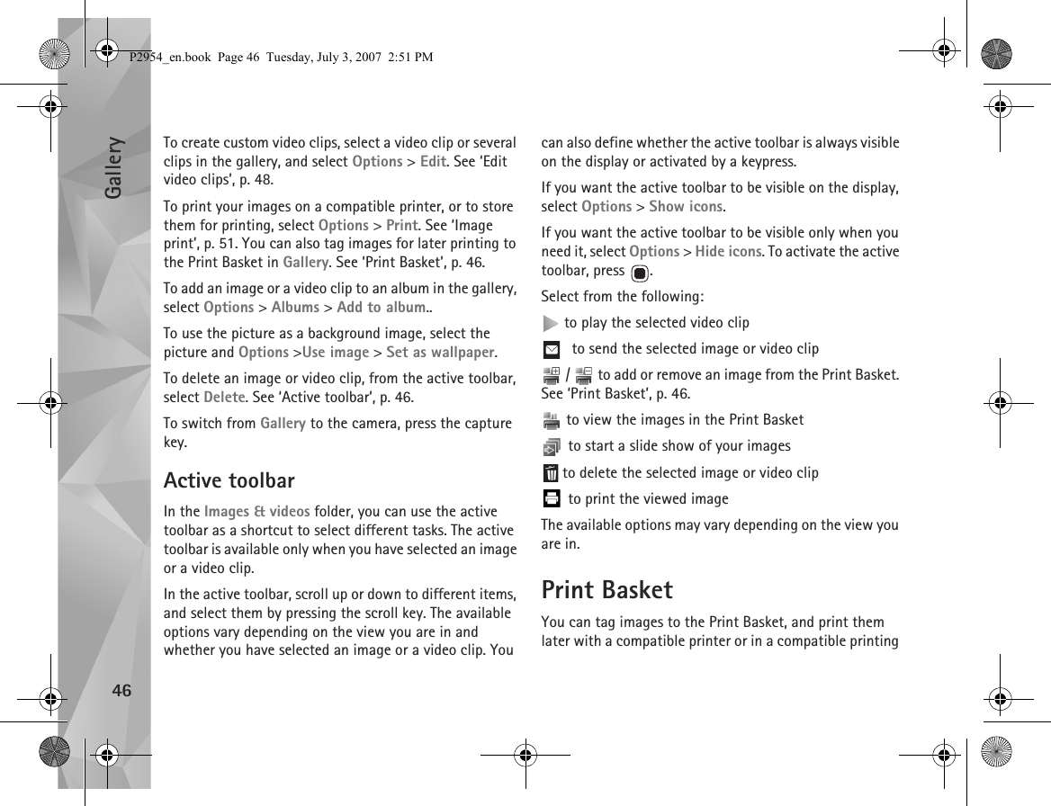 Gallery46To create custom video clips, select a video clip or several clips in the gallery, and select Options &gt; Edit. See ‘Edit video clips’, p. 48.To print your images on a compatible printer, or to store them for printing, select Options &gt; Print. See ‘Image print’, p. 51. You can also tag images for later printing to the Print Basket in Gallery. See ‘Print Basket’, p. 46.To add an image or a video clip to an album in the gallery, select Options &gt; Albums &gt; Add to album..To use the picture as a background image, select the picture and Options &gt;Use image &gt; Set as wallpaper.To delete an image or video clip, from the active toolbar, select Delete. See ‘Active toolbar’, p. 46.To switch from Gallery to the camera, press the capture key.Active toolbarIn the Images &amp; videos folder, you can use the active toolbar as a shortcut to select different tasks. The active toolbar is available only when you have selected an image or a video clip. In the active toolbar, scroll up or down to different items, and select them by pressing the scroll key. The available options vary depending on the view you are in and whether you have selected an image or a video clip. You can also define whether the active toolbar is always visible on the display or activated by a keypress.If you want the active toolbar to be visible on the display, select Options &gt; Show icons.If you want the active toolbar to be visible only when you need it, select Options &gt; Hide icons. To activate the active toolbar, press  .Select from the following: to play the selected video clip to send the selected image or video clip /   to add or remove an image from the Print Basket. See ‘Print Basket’, p. 46.  to view the images in the Print Basket to start a slide show of your images to delete the selected image or video clip to print the viewed imageThe available options may vary depending on the view you are in.Print BasketYou can tag images to the Print Basket, and print them later with a compatible printer or in a compatible printing P2954_en.book  Page 46  Tuesday, July 3, 2007  2:51 PM