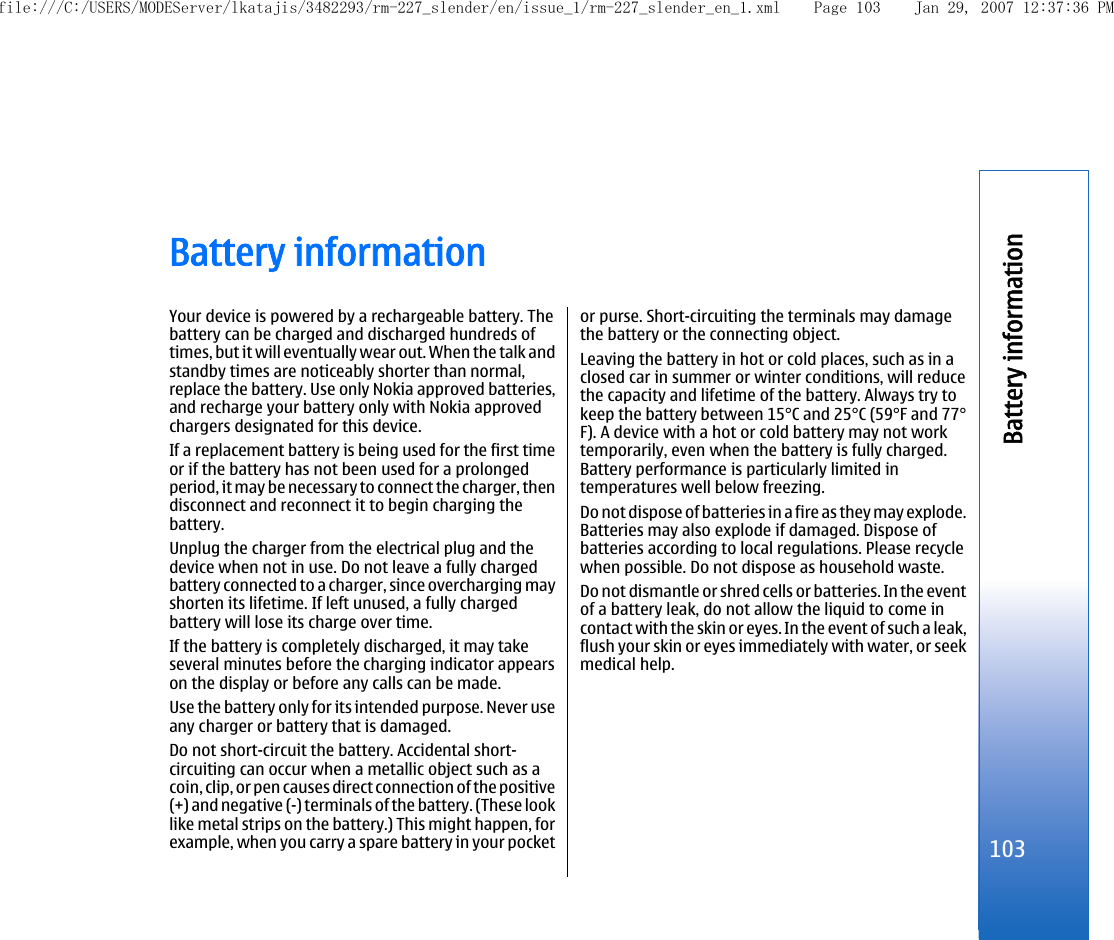 Battery informationYour device is powered by a rechargeable battery. Thebattery can be charged and discharged hundreds oftimes, but it will eventually wear out. When the talk andstandby times are noticeably shorter than normal,replace the battery. Use only Nokia approved batteries,and recharge your battery only with Nokia approvedchargers designated for this device.If a replacement battery is being used for the first timeor if the battery has not been used for a prolongedperiod, it may be necessary to connect the charger, thendisconnect and reconnect it to begin charging thebattery.Unplug the charger from the electrical plug and thedevice when not in use. Do not leave a fully chargedbattery connected to a charger, since overcharging mayshorten its lifetime. If left unused, a fully chargedbattery will lose its charge over time.If the battery is completely discharged, it may takeseveral minutes before the charging indicator appearson the display or before any calls can be made.Use the battery only for its intended purpose. Never useany charger or battery that is damaged.Do not short-circuit the battery. Accidental short-circuiting can occur when a metallic object such as acoin, clip, or pen causes direct connection of the positive(+) and negative (-) terminals of the battery. (These looklike metal strips on the battery.) This might happen, forexample, when you carry a spare battery in your pocketor purse. Short-circuiting the terminals may damagethe battery or the connecting object.Leaving the battery in hot or cold places, such as in aclosed car in summer or winter conditions, will reducethe capacity and lifetime of the battery. Always try tokeep the battery between 15°C and 25°C (59°F and 77°F). A device with a hot or cold battery may not worktemporarily, even when the battery is fully charged.Battery performance is particularly limited intemperatures well below freezing.Do not dispose of batteries in a fire as they may explode.Batteries may also explode if damaged. Dispose ofbatteries according to local regulations. Please recyclewhen possible. Do not dispose as household waste.Do not dismantle or shred cells or batteries. In the eventof a battery leak, do not allow the liquid to come incontact with the skin or eyes. In the event of such a leak,flush your skin or eyes immediately with water, or seekmedical help.103Battery informationfile:///C:/USERS/MODEServer/lkatajis/3482293/rm-227_slender/en/issue_1/rm-227_slender_en_1.xml Page 103 Jan 29, 2007 12:37:36 PM