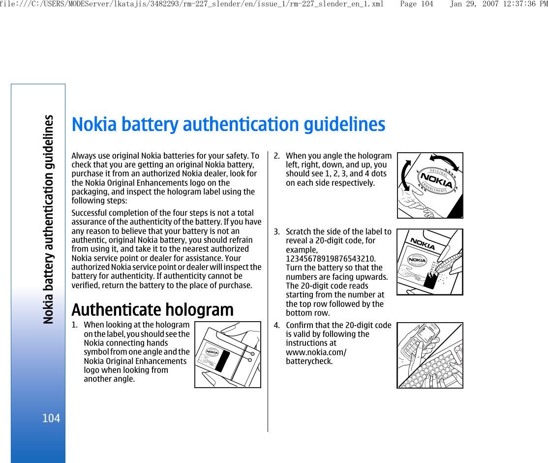 Nokia battery authentication guidelinesAlways use original Nokia batteries for your safety. Tocheck that you are getting an original Nokia battery,purchase it from an authorized Nokia dealer, look forthe Nokia Original Enhancements logo on thepackaging, and inspect the hologram label using thefollowing steps:Successful completion of the four steps is not a totalassurance of the authenticity of the battery. If you haveany reason to believe that your battery is not anauthentic, original Nokia battery, you should refrainfrom using it, and take it to the nearest authorizedNokia service point or dealer for assistance. Yourauthorized Nokia service point or dealer will inspect thebattery for authenticity. If authenticity cannot beverified, return the battery to the place of purchase.Authenticate hologram1. When looking at the hologramon the label, you should see theNokia connecting handssymbol from one angle and theNokia Original Enhancementslogo when looking fromanother angle.2. When you angle the hologramleft, right, down, and up, youshould see 1, 2, 3, and 4 dotson each side respectively.3. Scratch the side of the label toreveal a 20-digit code, forexample,12345678919876543210.Turn the battery so that thenumbers are facing upwards.The 20-digit code readsstarting from the number atthe top row followed by thebottom row.4. Confirm that the 20-digit codeis valid by following theinstructions atwww.nokia.com/batterycheck.104Nokia battery authentication guidelinesfile:///C:/USERS/MODEServer/lkatajis/3482293/rm-227_slender/en/issue_1/rm-227_slender_en_1.xml Page 104 Jan 29, 2007 12:37:36 PM