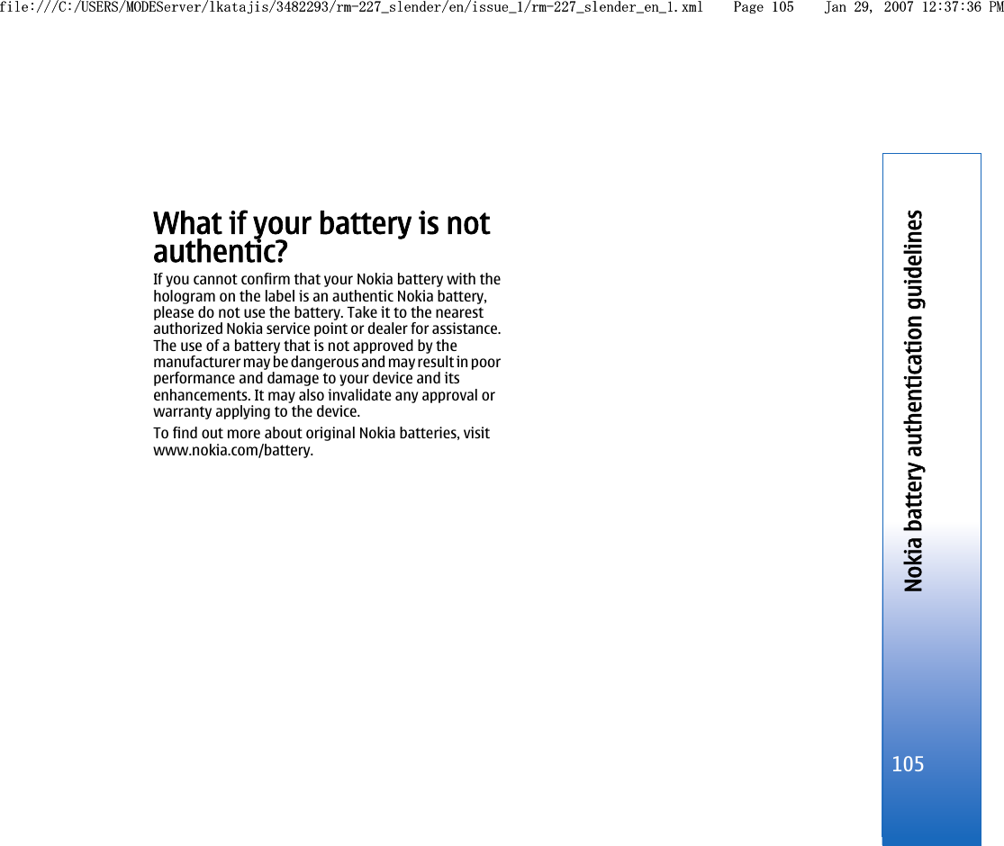 What if your battery is notauthentic?If you cannot confirm that your Nokia battery with thehologram on the label is an authentic Nokia battery,please do not use the battery. Take it to the nearestauthorized Nokia service point or dealer for assistance.The use of a battery that is not approved by themanufacturer may be dangerous and may result in poorperformance and damage to your device and itsenhancements. It may also invalidate any approval orwarranty applying to the device.To find out more about original Nokia batteries, visitwww.nokia.com/battery.105Nokia battery authentication guidelinesfile:///C:/USERS/MODEServer/lkatajis/3482293/rm-227_slender/en/issue_1/rm-227_slender_en_1.xml Page 105 Jan 29, 2007 12:37:36 PMfile:///C:/USERS/MODEServer/lkatajis/3482293/rm-227_slender/en/issue_1/rm-227_slender_en_1.xml Page 105 Jan 29, 2007 12:37:36 PM