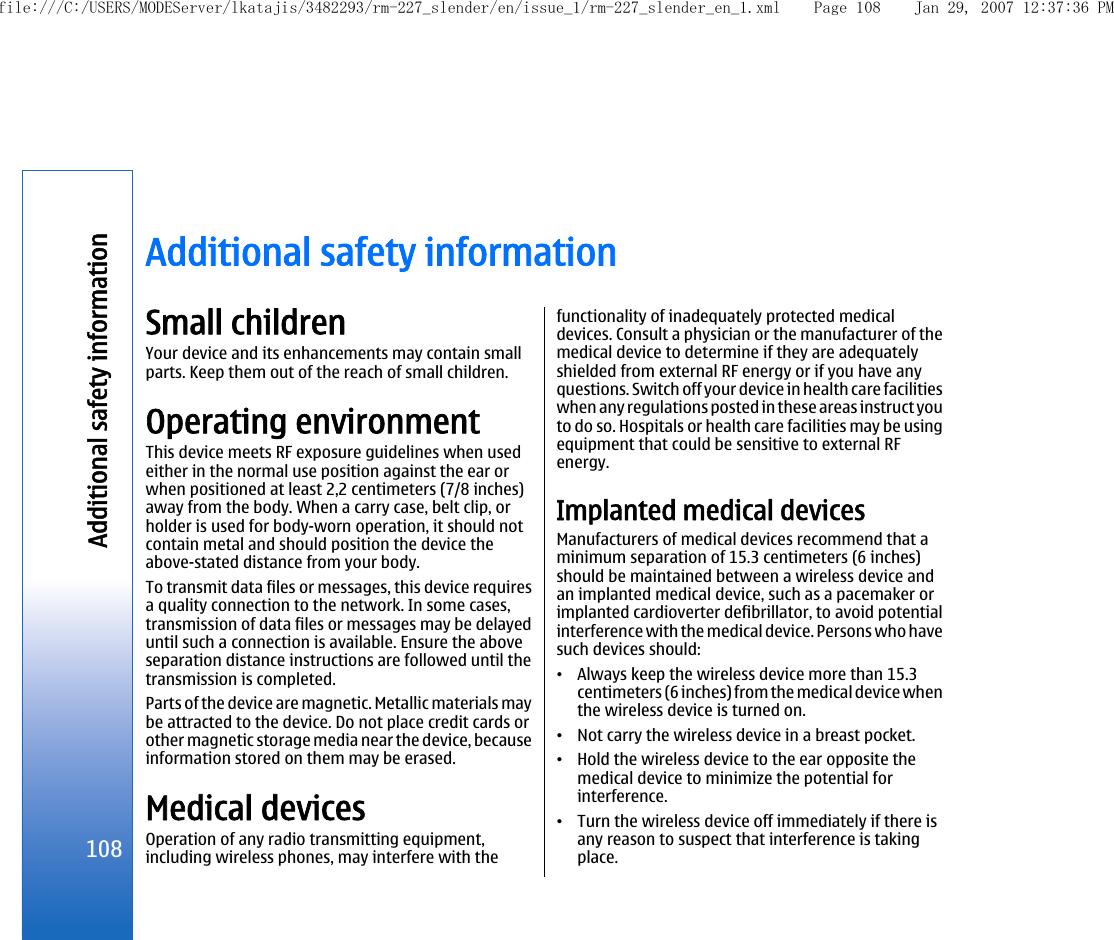 Additional safety informationSmall childrenYour device and its enhancements may contain smallparts. Keep them out of the reach of small children.Operating environmentThis device meets RF exposure guidelines when usedeither in the normal use position against the ear orwhen positioned at least 2,2 centimeters (7/8 inches)away from the body. When a carry case, belt clip, orholder is used for body-worn operation, it should notcontain metal and should position the device theabove-stated distance from your body.To transmit data files or messages, this device requiresa quality connection to the network. In some cases,transmission of data files or messages may be delayeduntil such a connection is available. Ensure the aboveseparation distance instructions are followed until thetransmission is completed.Parts of the device are magnetic. Metallic materials maybe attracted to the device. Do not place credit cards orother magnetic storage media near the device, becauseinformation stored on them may be erased.Medical devicesOperation of any radio transmitting equipment,including wireless phones, may interfere with thefunctionality of inadequately protected medicaldevices. Consult a physician or the manufacturer of themedical device to determine if they are adequatelyshielded from external RF energy or if you have anyquestions. Switch off your device in health care facilitieswhen any regulations posted in these areas instruct youto do so. Hospitals or health care facilities may be usingequipment that could be sensitive to external RFenergy.Implanted medical devicesManufacturers of medical devices recommend that aminimum separation of 15.3 centimeters (6 inches)should be maintained between a wireless device andan implanted medical device, such as a pacemaker orimplanted cardioverter defibrillator, to avoid potentialinterference with the medical device. Persons who havesuch devices should:•Always keep the wireless device more than 15.3centimeters (6 inches) from the medical device whenthe wireless device is turned on.•Not carry the wireless device in a breast pocket.•Hold the wireless device to the ear opposite themedical device to minimize the potential forinterference.•Turn the wireless device off immediately if there isany reason to suspect that interference is takingplace.108Additional safety informationfile:///C:/USERS/MODEServer/lkatajis/3482293/rm-227_slender/en/issue_1/rm-227_slender_en_1.xml Page 108 Jan 29, 2007 12:37:36 PM