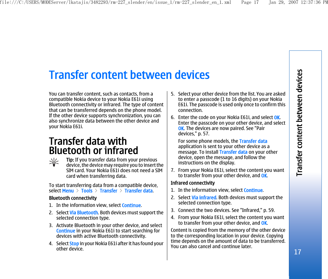 Transfer content between devicesYou can transfer content, such as contacts, from acompatible Nokia device to your Nokia E61i usingBluetooth connectivity or infrared. The type of contentthat can be transferred depends on the phone model.If the other device supports synchronization, you canalso synchronize data between the other device andyour Nokia E61i.Transfer data withBluetooth or infraredTip: If you transfer data from your previousdevice, the device may require you to insert theSIM card. Your Nokia E61i does not need a SIMcard when transferring data.To start transferring data from a compatible device,select Menu &gt; Tools &gt; Transfer &gt; Transfer data.Bluetooth connectivity1. In the information view, select Continue.2. Select Via Bluetooth. Both devices must support theselected connection type.3. Activate Bluetooth in your other device, and selectContinue in your Nokia E61i to start searching fordevices with active Bluetooth connectivity.4. Select Stop in your Nokia E61i after it has found yourother device.5. Select your other device from the list. You are askedto enter a passcode (1 to 16 digits) on your NokiaE61i. The passcode is used only once to confirm thisconnection.6. Enter the code on your Nokia E61i, and select OK.Enter the passcode on your other device, and selectOK. The devices are now paired. See &quot;Pairdevices,&quot; p. 57.For some phone models, the Transfer dataapplication is sent to your other device as amessage. To install Transfer data on your otherdevice, open the message, and follow theinstructions on the display.7. From your Nokia E61i, select the content you wantto transfer from your other device, and OK.Infrared connectivity1. In the information view, select Continue.2. Select Via infrared. Both devices must support theselected connection type.3. Connect the two devices. See &quot;Infrared,&quot; p. 59.4. From your Nokia E61i, select the content you wantto transfer from your other device, and OK.Content is copied from the memory of the other deviceto the corresponding location in your device. Copyingtime depends on the amount of data to be transferred.You can also cancel and continue later.17Transfer content between devicesfile:///C:/USERS/MODEServer/lkatajis/3482293/rm-227_slender/en/issue_1/rm-227_slender_en_1.xml Page 17 Jan 29, 2007 12:37:36 PM