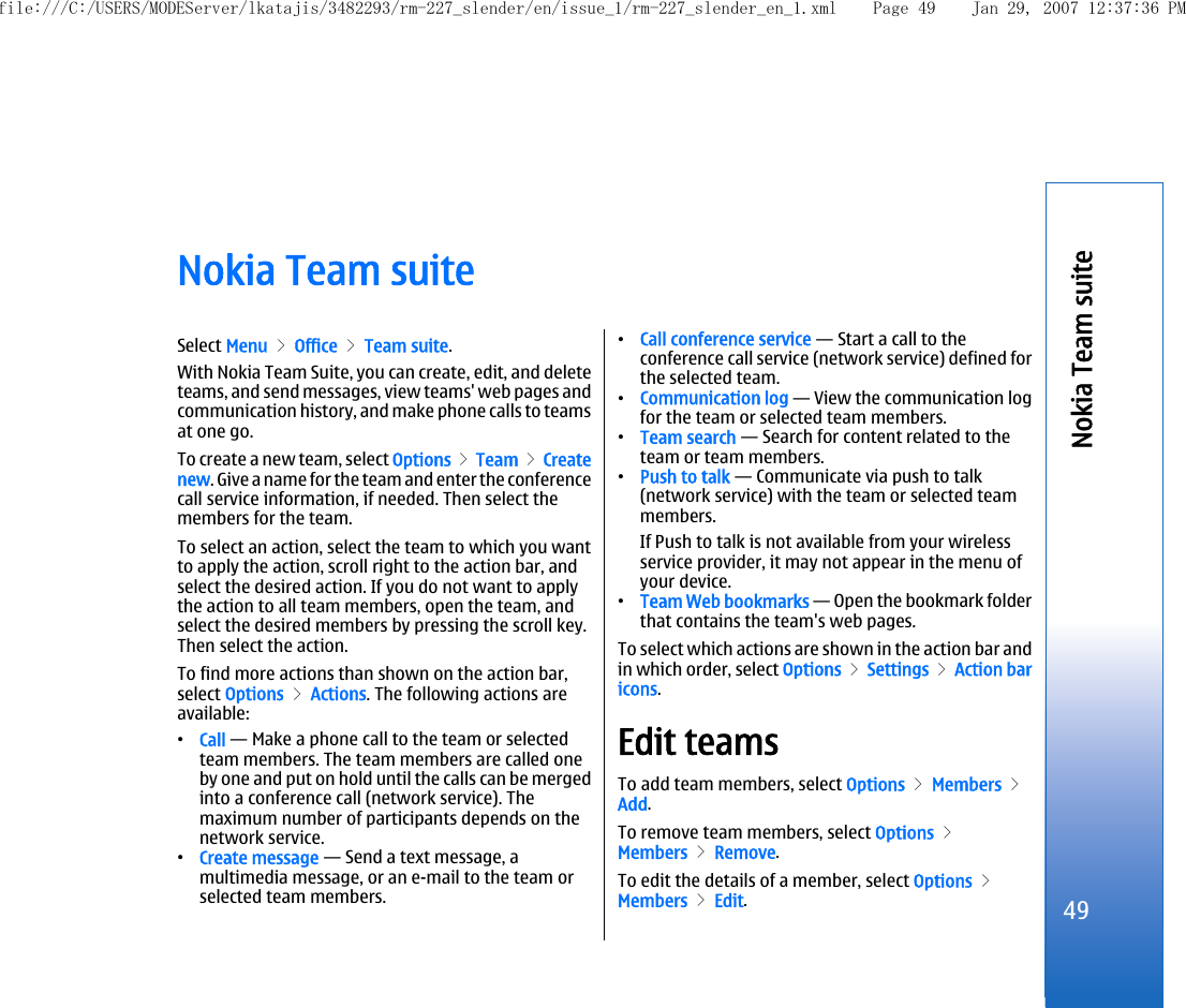 Nokia Team suiteSelect Menu &gt; Office &gt; Team suite.With Nokia Team Suite, you can create, edit, and deleteteams, and send messages, view teams&apos; web pages andcommunication history, and make phone calls to teamsat one go.To create a new team, select Options &gt; Team &gt; Createnew. Give a name for the team and enter the conferencecall service information, if needed. Then select themembers for the team.To select an action, select the team to which you wantto apply the action, scroll right to the action bar, andselect the desired action. If you do not want to applythe action to all team members, open the team, andselect the desired members by pressing the scroll key.Then select the action.To find more actions than shown on the action bar,select Options &gt; Actions. The following actions areavailable:•Call — Make a phone call to the team or selectedteam members. The team members are called oneby one and put on hold until the calls can be mergedinto a conference call (network service). Themaximum number of participants depends on thenetwork service.•Create message — Send a text message, amultimedia message, or an e-mail to the team orselected team members.•Call conference service — Start a call to theconference call service (network service) defined forthe selected team.•Communication log — View the communication logfor the team or selected team members.•Team search — Search for content related to theteam or team members.•Push to talk — Communicate via push to talk(network service) with the team or selected teammembers.If Push to talk is not available from your wirelessservice provider, it may not appear in the menu ofyour device.•Team Web bookmarks — Open the bookmark folderthat contains the team&apos;s web pages.To select which actions are shown in the action bar andin which order, select Options &gt; Settings &gt; Action baricons.Edit teamsTo add team members, select Options &gt; Members &gt;Add.To remove team members, select Options &gt;Members &gt; Remove.To edit the details of a member, select Options &gt;Members &gt; Edit.49Nokia Team suitefile:///C:/USERS/MODEServer/lkatajis/3482293/rm-227_slender/en/issue_1/rm-227_slender_en_1.xml Page 49 Jan 29, 2007 12:37:36 PM