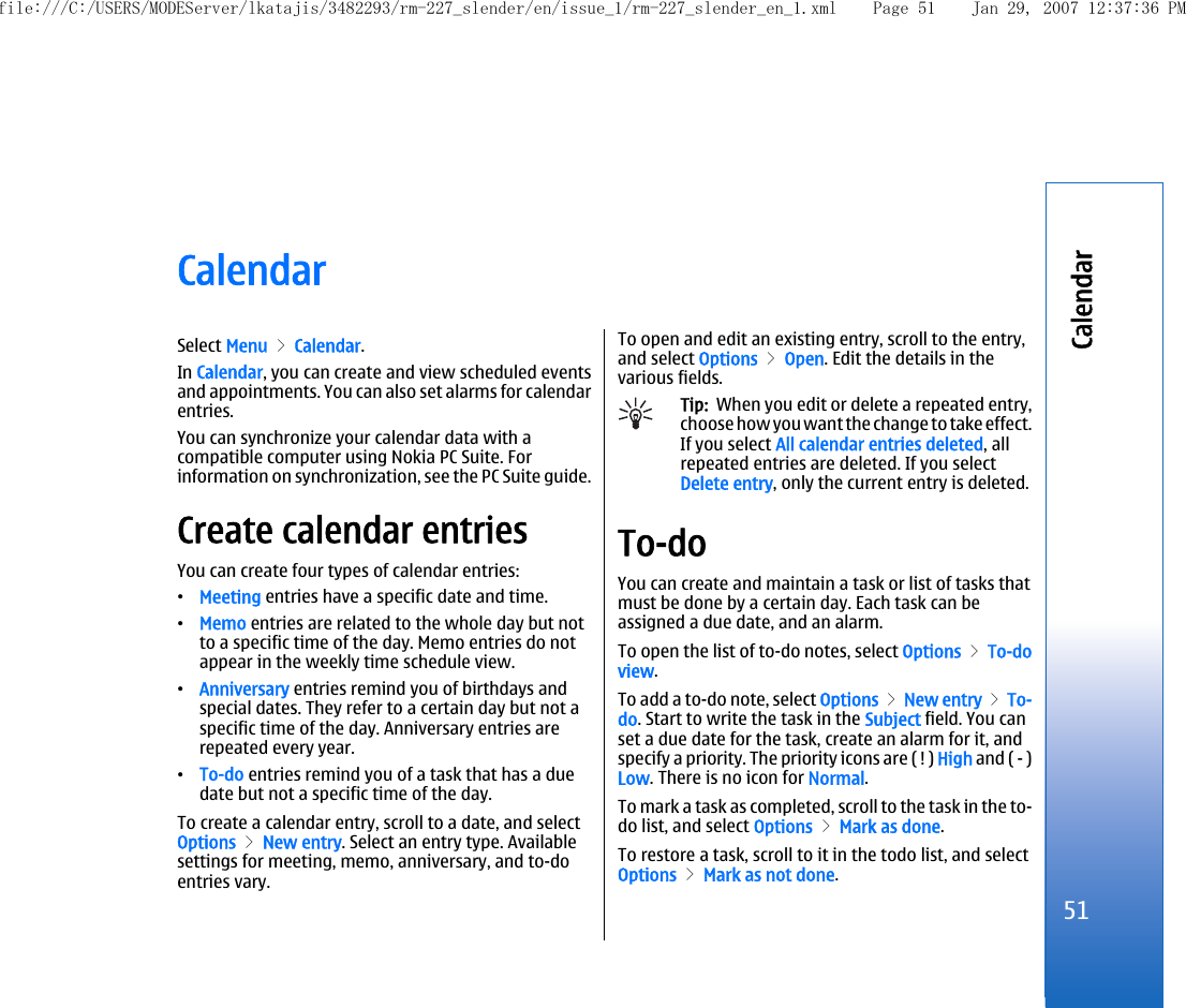 CalendarSelect Menu &gt; Calendar.In Calendar, you can create and view scheduled eventsand appointments. You can also set alarms for calendarentries.You can synchronize your calendar data with acompatible computer using Nokia PC Suite. Forinformation on synchronization, see the PC Suite guide.Create calendar entriesYou can create four types of calendar entries:•Meeting entries have a specific date and time.•Memo entries are related to the whole day but notto a specific time of the day. Memo entries do notappear in the weekly time schedule view.•Anniversary entries remind you of birthdays andspecial dates. They refer to a certain day but not aspecific time of the day. Anniversary entries arerepeated every year.•To-do entries remind you of a task that has a duedate but not a specific time of the day.To create a calendar entry, scroll to a date, and selectOptions &gt; New entry. Select an entry type. Availablesettings for meeting, memo, anniversary, and to-doentries vary.To open and edit an existing entry, scroll to the entry,and select Options &gt; Open. Edit the details in thevarious fields.Tip:  When you edit or delete a repeated entry,choose how you want the change to take effect.If you select All calendar entries deleted, allrepeated entries are deleted. If you selectDelete entry, only the current entry is deleted.To-doYou can create and maintain a task or list of tasks thatmust be done by a certain day. Each task can beassigned a due date, and an alarm.To open the list of to-do notes, select Options &gt; To-doview.To add a to-do note, select Options &gt; New entry &gt; To-do. Start to write the task in the Subject field. You canset a due date for the task, create an alarm for it, andspecify a priority. The priority icons are ( ! ) High and ( - )Low. There is no icon for Normal.To mark a task as completed, scroll to the task in the to-do list, and select Options &gt; Mark as done.To restore a task, scroll to it in the todo list, and selectOptions &gt; Mark as not done.51Calendarfile:///C:/USERS/MODEServer/lkatajis/3482293/rm-227_slender/en/issue_1/rm-227_slender_en_1.xml Page 51 Jan 29, 2007 12:37:36 PM