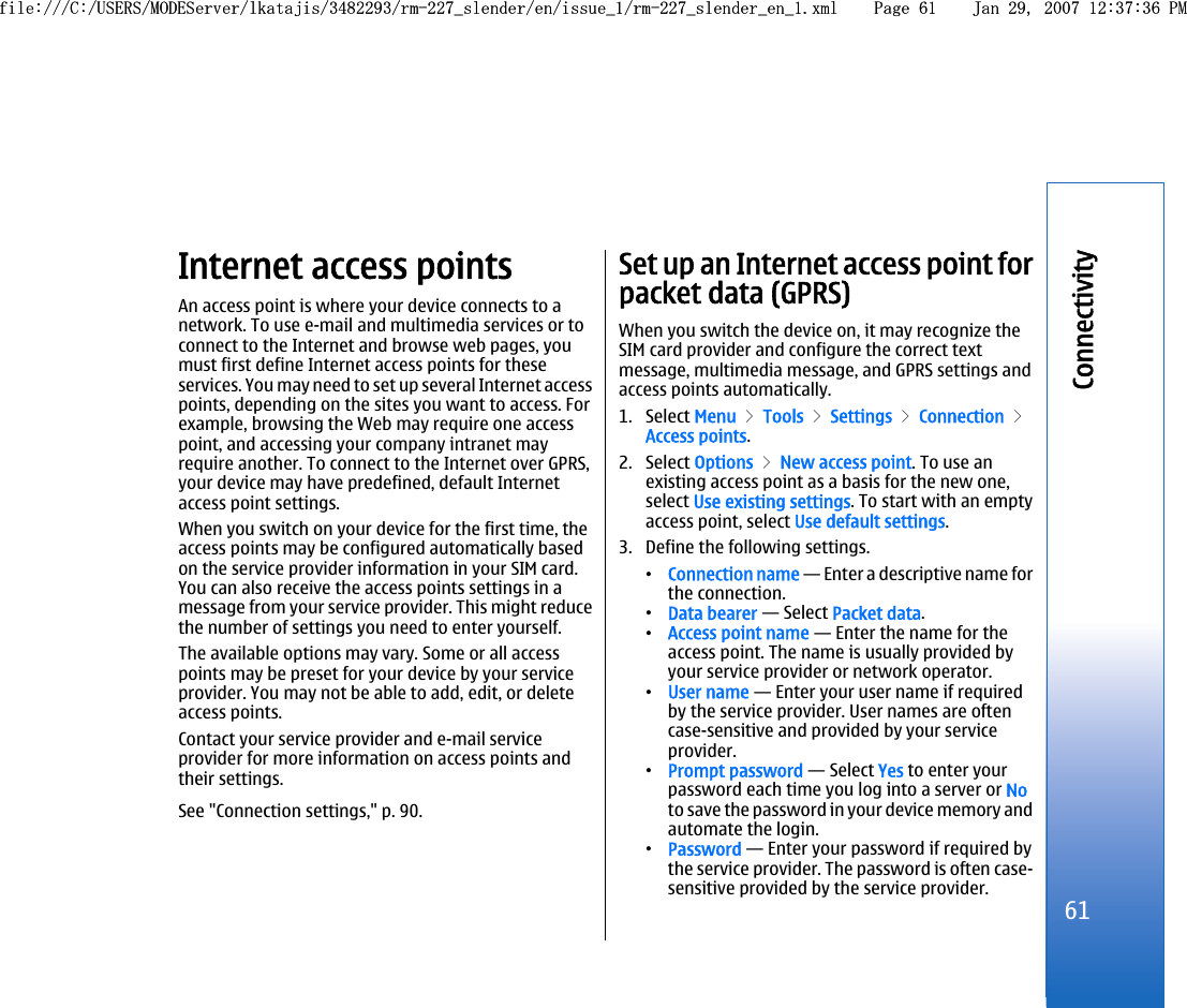 Internet access pointsAn access point is where your device connects to anetwork. To use e-mail and multimedia services or toconnect to the Internet and browse web pages, youmust first define Internet access points for theseservices. You may need to set up several Internet accesspoints, depending on the sites you want to access. Forexample, browsing the Web may require one accesspoint, and accessing your company intranet mayrequire another. To connect to the Internet over GPRS,your device may have predefined, default Internetaccess point settings.When you switch on your device for the first time, theaccess points may be configured automatically basedon the service provider information in your SIM card.You can also receive the access points settings in amessage from your service provider. This might reducethe number of settings you need to enter yourself.The available options may vary. Some or all accesspoints may be preset for your device by your serviceprovider. You may not be able to add, edit, or deleteaccess points.Contact your service provider and e-mail serviceprovider for more information on access points andtheir settings.See &quot;Connection settings,&quot; p. 90.Set up an Internet access point forpacket data (GPRS)When you switch the device on, it may recognize theSIM card provider and configure the correct textmessage, multimedia message, and GPRS settings andaccess points automatically.1. Select Menu &gt; Tools &gt; Settings &gt; Connection &gt;Access points.2. Select Options &gt; New access point. To use anexisting access point as a basis for the new one,select Use existing settings. To start with an emptyaccess point, select Use default settings.3. Define the following settings.•Connection name — Enter a descriptive name forthe connection.•Data bearer — Select Packet data.•Access point name — Enter the name for theaccess point. The name is usually provided byyour service provider or network operator.•User name — Enter your user name if requiredby the service provider. User names are oftencase-sensitive and provided by your serviceprovider.•Prompt password — Select Yes to enter yourpassword each time you log into a server or Noto save the password in your device memory andautomate the login.•Password — Enter your password if required bythe service provider. The password is often case-sensitive provided by the service provider.61Connectivityfile:///C:/USERS/MODEServer/lkatajis/3482293/rm-227_slender/en/issue_1/rm-227_slender_en_1.xml Page 61 Jan 29, 2007 12:37:36 PMfile:///C:/USERS/MODEServer/lkatajis/3482293/rm-227_slender/en/issue_1/rm-227_slender_en_1.xml Page 61 Jan 29, 2007 12:37:36 PM