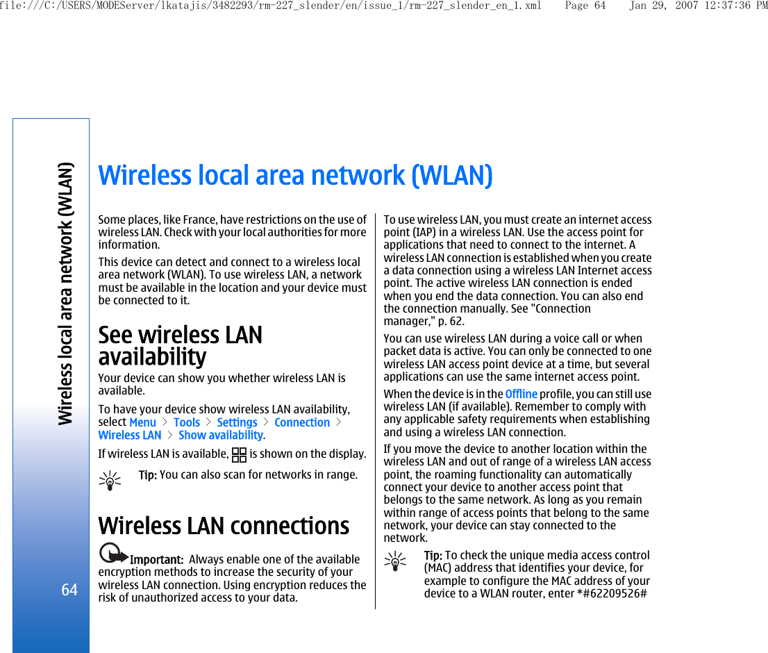 Wireless local area network (WLAN)Some places, like France, have restrictions on the use ofwireless LAN. Check with your local authorities for moreinformation.This device can detect and connect to a wireless localarea network (WLAN). To use wireless LAN, a networkmust be available in the location and your device mustbe connected to it.See wireless LANavailabilityYour device can show you whether wireless LAN isavailable.To have your device show wireless LAN availability,select Menu &gt; Tools &gt; Settings &gt; Connection &gt;Wireless LAN &gt; Show availability.If wireless LAN is available,   is shown on the display.Tip: You can also scan for networks in range.Wireless LAN connectionsImportant:  Always enable one of the availableencryption methods to increase the security of yourwireless LAN connection. Using encryption reduces therisk of unauthorized access to your data.To use wireless LAN, you must create an internet accesspoint (IAP) in a wireless LAN. Use the access point forapplications that need to connect to the internet. Awireless LAN connection is established when you createa data connection using a wireless LAN Internet accesspoint. The active wireless LAN connection is endedwhen you end the data connection. You can also endthe connection manually. See &quot;Connectionmanager,&quot; p. 62.You can use wireless LAN during a voice call or whenpacket data is active. You can only be connected to onewireless LAN access point device at a time, but severalapplications can use the same internet access point.When the device is in the Offline profile, you can still usewireless LAN (if available). Remember to comply withany applicable safety requirements when establishingand using a wireless LAN connection.If you move the device to another location within thewireless LAN and out of range of a wireless LAN accesspoint, the roaming functionality can automaticallyconnect your device to another access point thatbelongs to the same network. As long as you remainwithin range of access points that belong to the samenetwork, your device can stay connected to thenetwork.Tip: To check the unique media access control(MAC) address that identifies your device, forexample to configure the MAC address of yourdevice to a WLAN router, enter *#62209526#64Wireless local area network (WLAN)file:///C:/USERS/MODEServer/lkatajis/3482293/rm-227_slender/en/issue_1/rm-227_slender_en_1.xml Page 64 Jan 29, 2007 12:37:36 PM