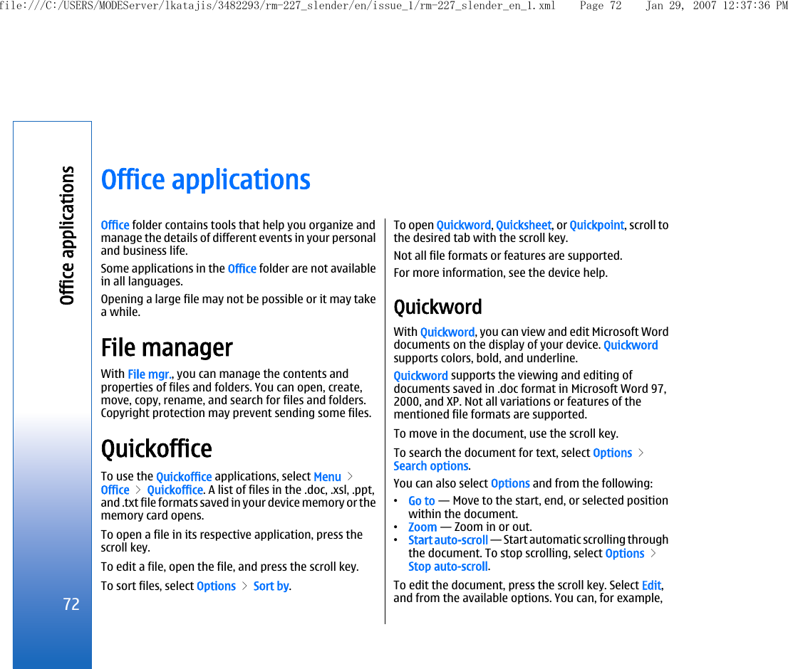 Office applicationsOffice folder contains tools that help you organize andmanage the details of different events in your personaland business life.Some applications in the Office folder are not availablein all languages.Opening a large file may not be possible or it may takea while.File managerWith File mgr., you can manage the contents andproperties of files and folders. You can open, create,move, copy, rename, and search for files and folders.Copyright protection may prevent sending some files.QuickofficeTo use the Quickoffice applications, select Menu &gt;Office &gt; Quickoffice. A list of files in the .doc, .xsl, .ppt,and .txt file formats saved in your device memory or thememory card opens.To open a file in its respective application, press thescroll key.To edit a file, open the file, and press the scroll key.To sort files, select Options &gt; Sort by.To open Quickword, Quicksheet, or Quickpoint, scroll tothe desired tab with the scroll key.Not all file formats or features are supported.For more information, see the device help.QuickwordWith Quickword, you can view and edit Microsoft Worddocuments on the display of your device. Quickwordsupports colors, bold, and underline.Quickword supports the viewing and editing ofdocuments saved in .doc format in Microsoft Word 97,2000, and XP. Not all variations or features of thementioned file formats are supported.To move in the document, use the scroll key.To search the document for text, select Options &gt;Search options.You can also select Options and from the following:•Go to — Move to the start, end, or selected positionwithin the document.•Zoom — Zoom in or out.•Start auto-scroll — Start automatic scrolling throughthe document. To stop scrolling, select Options &gt;Stop auto-scroll.To edit the document, press the scroll key. Select Edit,and from the available options. You can, for example,72Office applicationsfile:///C:/USERS/MODEServer/lkatajis/3482293/rm-227_slender/en/issue_1/rm-227_slender_en_1.xml Page 72 Jan 29, 2007 12:37:36 PM
