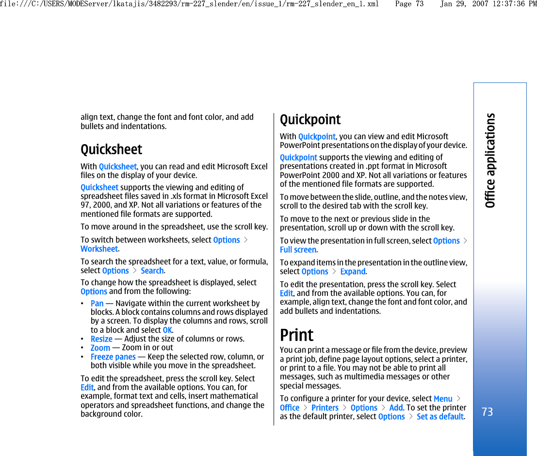 align text, change the font and font color, and addbullets and indentations.QuicksheetWith Quicksheet, you can read and edit Microsoft Excelfiles on the display of your device.Quicksheet supports the viewing and editing ofspreadsheet files saved in .xls format in Microsoft Excel97, 2000, and XP. Not all variations or features of thementioned file formats are supported.To move around in the spreadsheet, use the scroll key.To switch between worksheets, select Options &gt;Worksheet.To search the spreadsheet for a text, value, or formula,select Options &gt; Search.To change how the spreadsheet is displayed, selectOptions and from the following:•Pan — Navigate within the current worksheet byblocks. A block contains columns and rows displayedby a screen. To display the columns and rows, scrollto a block and select OK.•Resize — Adjust the size of columns or rows.•Zoom — Zoom in or out•Freeze panes — Keep the selected row, column, orboth visible while you move in the spreadsheet.To edit the spreadsheet, press the scroll key. SelectEdit, and from the available options. You can, forexample, format text and cells, insert mathematicaloperators and spreadsheet functions, and change thebackground color.QuickpointWith Quickpoint, you can view and edit MicrosoftPowerPoint presentations on the display of your device.Quickpoint supports the viewing and editing ofpresentations created in .ppt format in MicrosoftPowerPoint 2000 and XP. Not all variations or featuresof the mentioned file formats are supported.To move between the slide, outline, and the notes view,scroll to the desired tab with the scroll key.To move to the next or previous slide in thepresentation, scroll up or down with the scroll key.To view the presentation in full screen, select Options &gt;Full screen.To expand items in the presentation in the outline view,select Options &gt; Expand.To edit the presentation, press the scroll key. SelectEdit, and from the available options. You can, forexample, align text, change the font and font color, andadd bullets and indentations.PrintYou can print a message or file from the device, previewa print job, define page layout options, select a printer,or print to a file. You may not be able to print allmessages, such as multimedia messages or otherspecial messages.To configure a printer for your device, select Menu &gt;Office &gt; Printers &gt; Options &gt; Add. To set the printeras the default printer, select Options &gt; Set as default.73Office applicationsfile:///C:/USERS/MODEServer/lkatajis/3482293/rm-227_slender/en/issue_1/rm-227_slender_en_1.xml Page 73 Jan 29, 2007 12:37:36 PMfile:///C:/USERS/MODEServer/lkatajis/3482293/rm-227_slender/en/issue_1/rm-227_slender_en_1.xml Page 73 Jan 29, 2007 12:37:36 PM