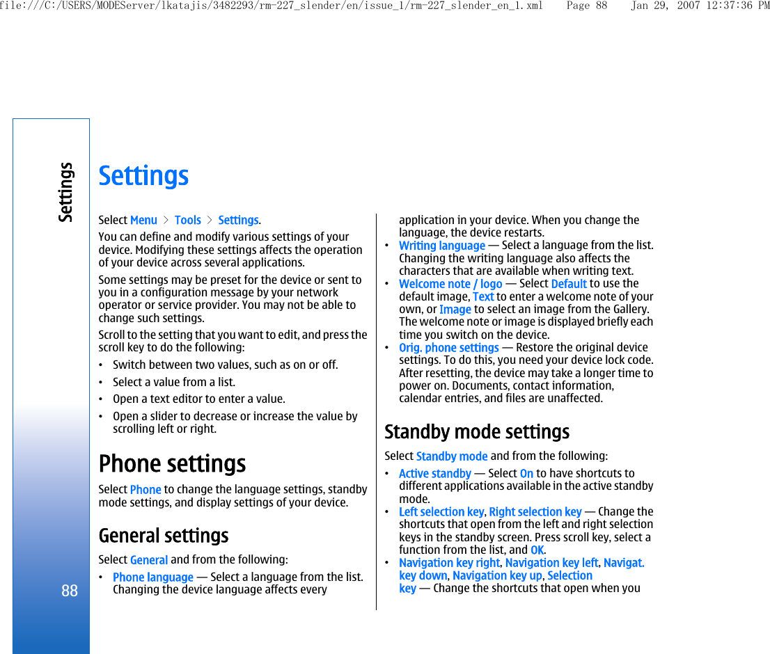 SettingsSelect Menu &gt; Tools &gt; Settings.You can define and modify various settings of yourdevice. Modifying these settings affects the operationof your device across several applications.Some settings may be preset for the device or sent toyou in a configuration message by your networkoperator or service provider. You may not be able tochange such settings.Scroll to the setting that you want to edit, and press thescroll key to do the following:•Switch between two values, such as on or off.•Select a value from a list.•Open a text editor to enter a value.•Open a slider to decrease or increase the value byscrolling left or right.Phone settingsSelect Phone to change the language settings, standbymode settings, and display settings of your device.General settingsSelect General and from the following:•Phone language — Select a language from the list.Changing the device language affects everyapplication in your device. When you change thelanguage, the device restarts.•Writing language — Select a language from the list.Changing the writing language also affects thecharacters that are available when writing text.•Welcome note / logo — Select Default to use thedefault image, Text to enter a welcome note of yourown, or Image to select an image from the Gallery.The welcome note or image is displayed briefly eachtime you switch on the device.•Orig. phone settings — Restore the original devicesettings. To do this, you need your device lock code.After resetting, the device may take a longer time topower on. Documents, contact information,calendar entries, and files are unaffected.Standby mode settingsSelect Standby mode and from the following:•Active standby — Select On to have shortcuts todifferent applications available in the active standbymode.•Left selection key, Right selection key — Change theshortcuts that open from the left and right selectionkeys in the standby screen. Press scroll key, select afunction from the list, and OK.•Navigation key right, Navigation key left, Navigat.key down, Navigation key up, Selectionkey — Change the shortcuts that open when you88Settingsfile:///C:/USERS/MODEServer/lkatajis/3482293/rm-227_slender/en/issue_1/rm-227_slender_en_1.xml Page 88 Jan 29, 2007 12:37:36 PM