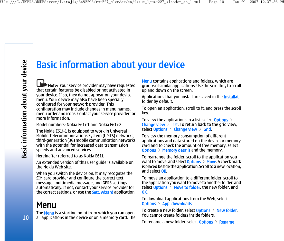 Basic information about your deviceNote:  Your service provider may have requestedthat certain features be disabled or not activated inyour device. If so, they do not appear on your devicemenu. Your device may also have been speciallyconfigured for your network provider. Thisconfiguration may include changes in menu names,menu order and icons. Contact your service provider formore information.Model numbers: Nokia E61i-1 and Nokia E61i-2.The Nokia E61i-1 is equipped to work in UniversalMobile Telecommunications System (UMTS) networks,third-generation (3G) mobile communication networkswith the potential for increased data transmissionspeeds and advanced services.Hereinafter referred to as Nokia E61i.An extended version of this user guide is available onthe Nokia Web site.When you switch the device on, it may recognize theSIM card provider and configure the correct textmessage, multimedia message, and GPRS settingsautomatically. If not, contact your service provider forthe correct settings, or use the Sett. wizard application.MenuThe Menu is a starting point from which you can openall applications in the device or on a memory card. TheMenu contains applications and folders, which aregroups of similar applications. Use the scroll key to scrollup and down on the screen.Applications that you install are saved in the Installat.folder by default.To open an application, scroll to it, and press the scrollkey.To view the applications in a list, select Options &gt;Change view &gt; List. To return back to the grid view,select Options &gt; Change view &gt; Grid.To view the memory consumption of differentapplications and data stored on the device or memorycard and to check the amount of free memory, selectOptions &gt; Memory details and the memory.To rearrange the folder, scroll to the application youwant to move, and select Options &gt; Move. A check markis placed beside the application. Scroll to a new location,and select OK.To move an application to a different folder, scroll tothe application you want to move to another folder, andselect Options &gt; Move to folder, the new folder, andOK.To download applications from the Web, selectOptions &gt; App. downloads.To create a new folder, select Options &gt; New folder.You cannot create folders inside folders.To rename a new folder, select Options &gt; Rename.10Basic information about your devicefile:///C:/USERS/MODEServer/lkatajis/3482293/rm-227_slender/en/issue_1/rm-227_slender_en_1.xml Page 10 Jan 29, 2007 12:37:36 PM