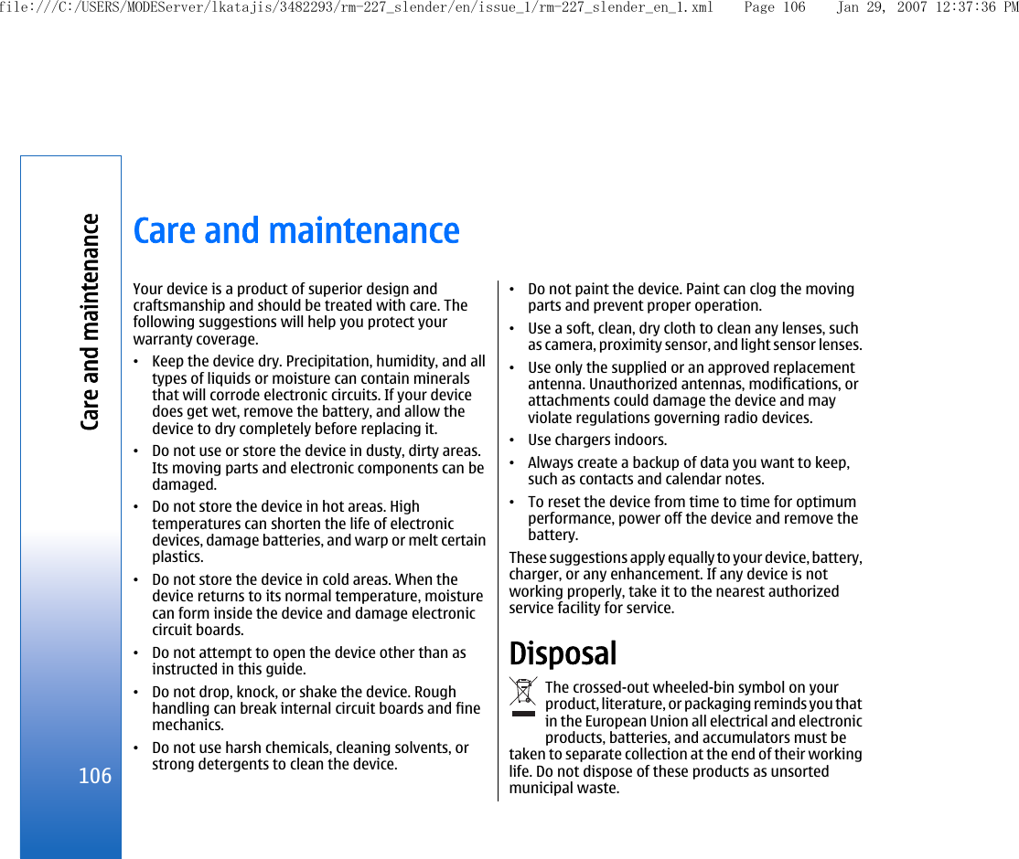 Care and maintenanceYour device is a product of superior design andcraftsmanship and should be treated with care. Thefollowing suggestions will help you protect yourwarranty coverage.•Keep the device dry. Precipitation, humidity, and alltypes of liquids or moisture can contain mineralsthat will corrode electronic circuits. If your devicedoes get wet, remove the battery, and allow thedevice to dry completely before replacing it.•Do not use or store the device in dusty, dirty areas.Its moving parts and electronic components can bedamaged.•Do not store the device in hot areas. Hightemperatures can shorten the life of electronicdevices, damage batteries, and warp or melt certainplastics.•Do not store the device in cold areas. When thedevice returns to its normal temperature, moisturecan form inside the device and damage electroniccircuit boards.•Do not attempt to open the device other than asinstructed in this guide.•Do not drop, knock, or shake the device. Roughhandling can break internal circuit boards and finemechanics.•Do not use harsh chemicals, cleaning solvents, orstrong detergents to clean the device.•Do not paint the device. Paint can clog the movingparts and prevent proper operation.•Use a soft, clean, dry cloth to clean any lenses, suchas camera, proximity sensor, and light sensor lenses.•Use only the supplied or an approved replacementantenna. Unauthorized antennas, modifications, orattachments could damage the device and mayviolate regulations governing radio devices.•Use chargers indoors.•Always create a backup of data you want to keep,such as contacts and calendar notes.•To reset the device from time to time for optimumperformance, power off the device and remove thebattery.These suggestions apply equally to your device, battery,charger, or any enhancement. If any device is notworking properly, take it to the nearest authorizedservice facility for service.DisposalThe crossed-out wheeled-bin symbol on yourproduct, literature, or packaging reminds you thatin the European Union all electrical and electronicproducts, batteries, and accumulators must betaken to separate collection at the end of their workinglife. Do not dispose of these products as unsortedmunicipal waste.106Care and maintenancefile:///C:/USERS/MODEServer/lkatajis/3482293/rm-227_slender/en/issue_1/rm-227_slender_en_1.xml Page 106 Jan 29, 2007 12:37:36 PM